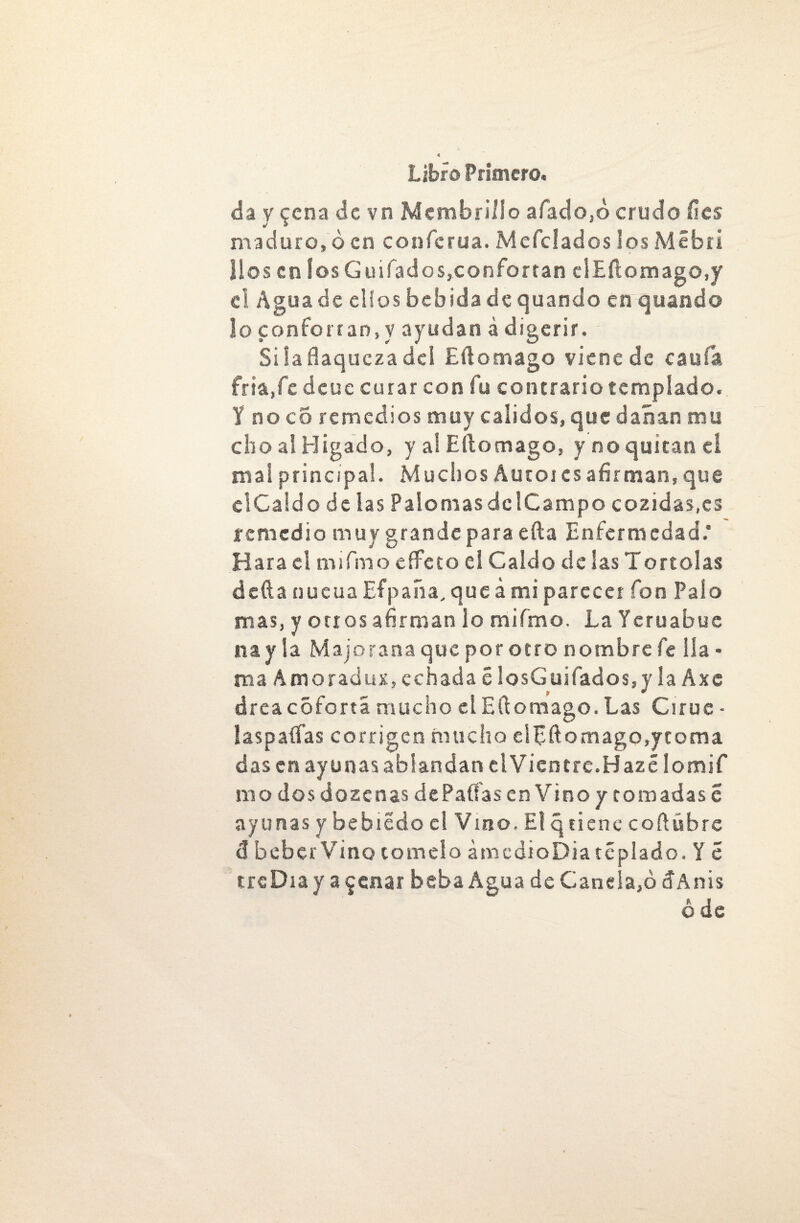 da y $cna de vn Membrillo afado,ó crudo fies maduro, 6 en conferua. Mefclados ios Mébri líos en los Guifados,confortan elEílomago.y el Agua de ellos bebida de quando en quando lo confortan,y ayudan á digerir. Silafiaquczadel Eftomago viene de caula. fria,fcdcuc curar con fu contrario templado. Y no co remedios muy calidos, que dañan mu cho ai Hígado, y al Eílomago, y no quitan eí mal principal. Muchos Autor es afirman, que clCaldo de las Palomas de!Campo cozidas.es remedio muy grande para eíla Enfermedad.* Hara el m i fin o efFeto ei Caldo de las Tórtolas defta nueua Efpaíia, que á mi parecer fon Palo mas, y otros afirman lo mifmo. La Ycruabue na y la Majo rana que por otro nombre fe lla¬ ma Amoraciux, echada c IosGuifados,y la Axc área coferta mucho el Eílomago. Las Ciruc - laspaífas corrigen mucho elpftomago,ytoma das en ayunas ablandan elVientre.Hazé lomif roo dos dozenas de Palias enVino y tomadas c ayunas y bebiedo el Vino. El q tiene cofiúbre tí beber Vino tomelo amcdioDia téplado. Y c trcDiay ajenar beba Agua deCanela,ódAnis ó de