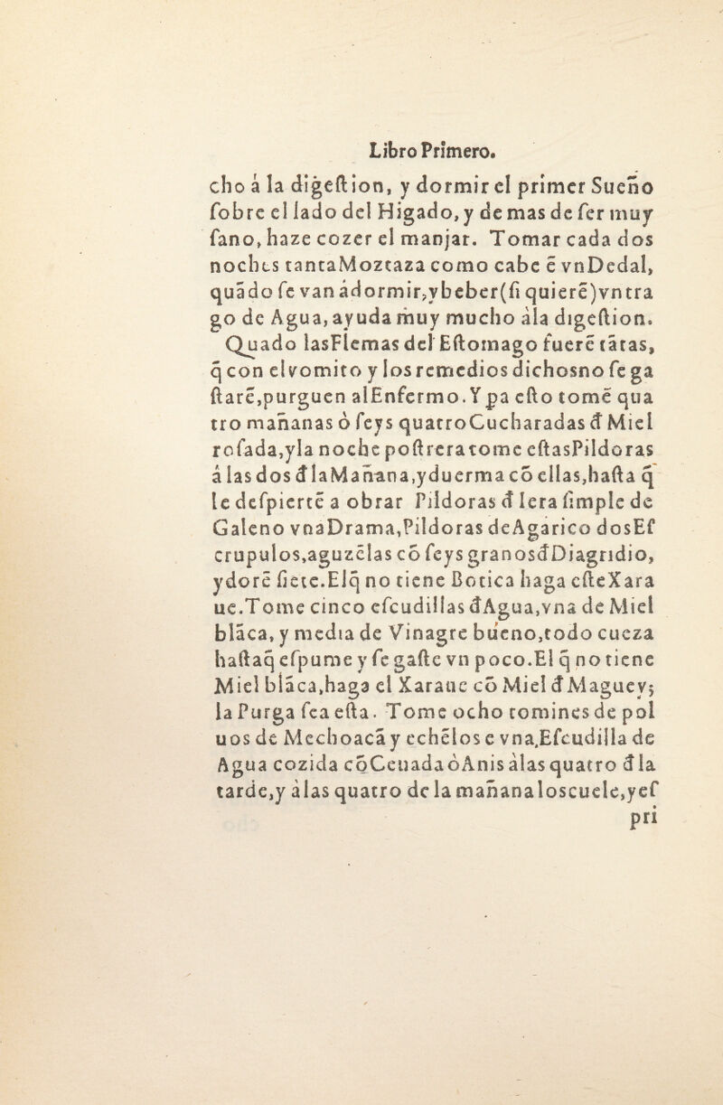 cho á la digeftion, y dormir el primer Sueño fobre el lado del Higado, y de mas de fer muy fano, haze cozer el manjar. Tomar cada dos noches tantaMozcaza como cabe c vnDedal, quádo fe van adormir,ybeber(fi quieré)vntra go de Agua, ayuda muy mucho ala digeftion. Quado lasFÍemas del Eftomago fuere tatas, q con elvomito y losrcmcdiosdichosnofe ga fiaré,purguen alEnfcrmo. Ypa cfto tomé qua tro mañanas ó feys quatroCucharadas d Miel rofada,yla noche poftreratome eftasPildoras á las dos día Mañana,yduermaco ellas,hafia q te defpierté a obrar Pildoras d lera limpie de Galeno vna Drama,Piído ras deAgarico dosEf crupulos,aguzólas c6 feys granosdDiagridio, ydoró íietc.Elq no tiene Botica haga cfteXara ue.Torne cinco efcudillas dAgua.vna de Miel blaca, y media de Vinagre bueno,todo cueza hafiaq cfpume y fe gañe vn poco.El q no tiene Miel bláca.haga el Xaraue có Miel dMagucy? la Purga fea efta. Tome ocho romines de pol uos de Mechoacá y echólos c vna.Efcudiila de Agua cozida CQCeuadaóAnisálasquatro día tarde,y alas quatro de la mañanaloscuele,yef pri