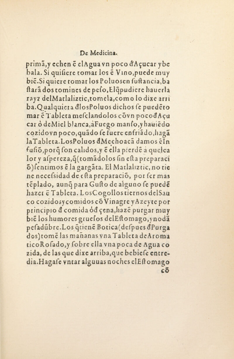 prima,y echen c elAguavn pocodA^ucar ybe hala. Si quifiere tomar los é Vino,pucde muy bic.Si quiere tomar los Poluosen fuftancia,ba ílarii dos tomines de pefo.Elqpudiere hauerla rayz delMatlaliztic,tomela,como lo dixe arri ba.Qualquiera dIosPoluos dichos fe puedéto mar é Tableta mefclandolos covn po cocí A <¿u car ó deMiel blanca,¿Fuego manfo,yhakiédo cozidovn poco,quádo fe fuere enfriádo.haga laTablcta.LosPoluos dMechoacá damos éln fufio,porq fon calidos,y c ella pierde á quejea lor y afpereza,q(tomádolos fin eíla preparad ó)fentimos é la gargáta. El Matlahztic, no tic ne necefsidad de día preparado, por fer mas tcplado, aunq para Güilo de alguno fe puede liazcr c Tableta. LosCogollos tiernos dclSau co cozidosycomidos c6Vinagre yAzeyte por principio d comida ócf^enajiazé purgar muy bié loshumoresgrueíos delEílomago,ynodá pefadúbre.Los qtiene Botica(defpues dPurga dos) tomé las mañanas vn a Tableta de A roma ticoRofado,y fobre ella vna poca de Agua co zida, de las que dixe arriba,que bebiefe entre- dia.Hagafc vntar alguuas noches elJSftomago