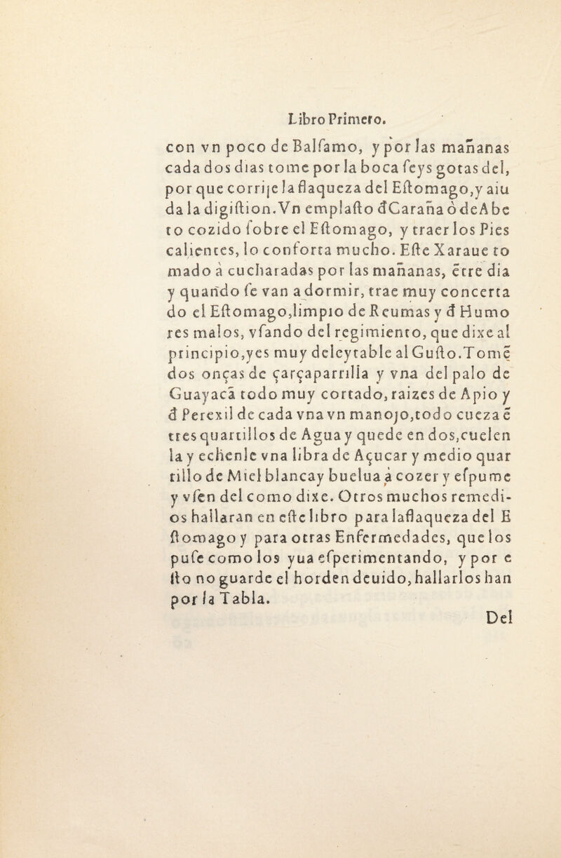 con vn poco de Bal Tamo, y por las mañanas cada dos días tome por 3a boca feys gotas del, por que corrije la flaqueza del Eítomago,y aiu da la digiftion.Vn emplafto dCaraña ó de A be to cozido iobre el Eítomago, y traerlos Pies calientes, lo conforta mucho. Bife Xaraue to rnado a cucharadas por las mañanas, erre día y guarido fe van adormir, trae muy concerta do el Eft o mago, limpio deReumasydHumo res malos, víando del regimiento, que dixe al principióles muy deieytable al Güilo.Tomé dos oncas de carcaparnlia y vna del palo de Guayaca todo muy cortado, raizes de Apio y i Percxil de cada vna vn man ojo, todo cueza e tres quanillos de Agua y quede en dos,cuelen la y échenle vna libra de Acucar y medio quar tillo de Miel blancay buelua á cozer y efpume y vfen del como dixe. Otros muchos remedi¬ os hallaran en cite libro para laflaqueza del E ít omago y para otras Enfermedades, que los pufe como los yua efperimentando, y por e (to no guarde el horden deuido, hallarlos han por la Tabla. Del
