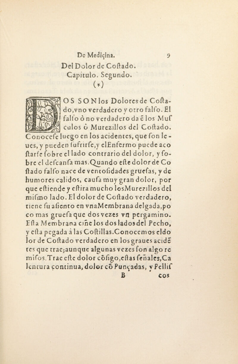 DelDolorde Cortado. Capitulo. Segundo. (0 g?jOS SONlos Doloresde Corta- do,vno verdadero y otro falfo. El fallo ó no verdadero da é los Muf _culos ó Murezillos del Cortado. Conocerte luego en los aciden tes, que fon le - ues, y pueden íurtrirrte,y elEnfermo puede acó rtaríc rtobre el lado contrario del dolor, y fo- bre el dcrtcanfa mas.Quando efte dolor de Co rtado rtalí'o nace de ventoíidades gruefas, y de humores calidos, caula muy gran dolor, por que eftiende y crtira mucho losMureziüos deí mirtino lado. El dolor de Cortado verdadero, tiene rtu aliento en vnaMembrana de!gada,po comas gruertaque dosvezes vn pergamino. Erta Membrana ciñe los dos lados de! Pecho, y erta pegada a las Cortillas.Conocemos cldo lor de Cortado verdadero en losgraucs acide tes que traejaunque algunas vezes fon algo re mirtos.Trae eftc dolor coligo,ertas léñales,Ca kntura continua,dolor cóPuncadas, vPeilif ' * * * B eos