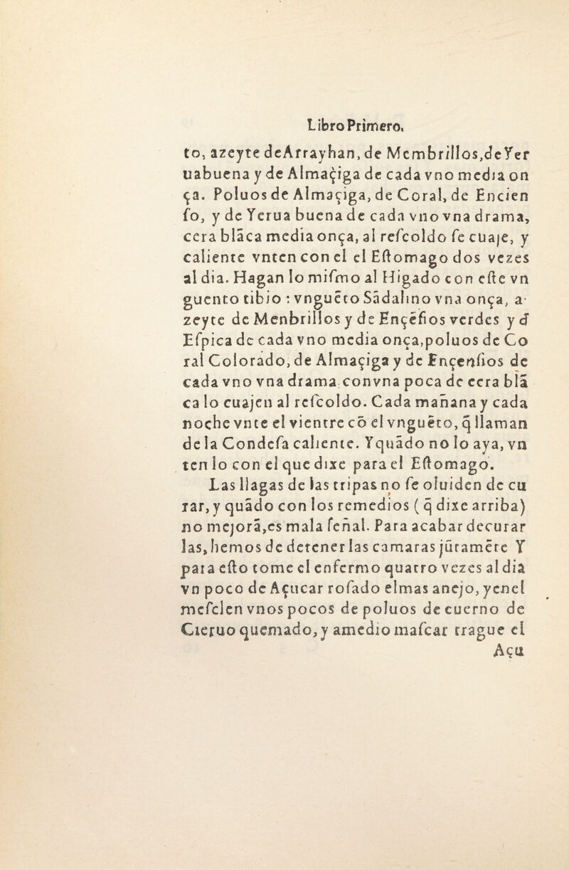 to, azeyte de Afray han, de Mcmbr/IIos.cfcYer uabuena y de Almaciga de cada vno media on $a. Poiuos de Almaciga, de Coral, de Encien fo, ydeYcruabuenadecadavnovnadrama, cera bláca mcdiaon^a, al reícoldo fe cuaje, y caliente vntcn con el el Eftomago dos vezes al día. Hagan lo mifmo al Higado con eñe vn cuento tibio : vnguéto Sádalmo vna on^a, a- zeyte de Menbrillos y de En^éfios verdes y d Efpica de cada vno media onca.poluos de Co ral Colorado, de Almaciga y de Hnceníios de cada vno vna drama:convna poca de cera blá ca lo cuajen al reícoldo. Cada mañana y cada noche vn te el vientre c 5 el vnguéto, q llaman déla Condcfa caliente. Yquádo no lo aya, vn ten lo con el que dixe para e! Eílomago. Las llagas de las tripas no fe oluiden de cu jar, y quádo con los remedios (q dixe arriba) no mejora,es mala feñal. Para acabar decurar las,hemos de detenerlas camaras júramete Y pata eílo tome el enfermo quatro vezes aldia vn poco de Acucar rofado elmas anejo, yene! mefclcn vnos pocos de poiuos de cuerno de Cieruo quemado, y amedio maícar trague el Aqu