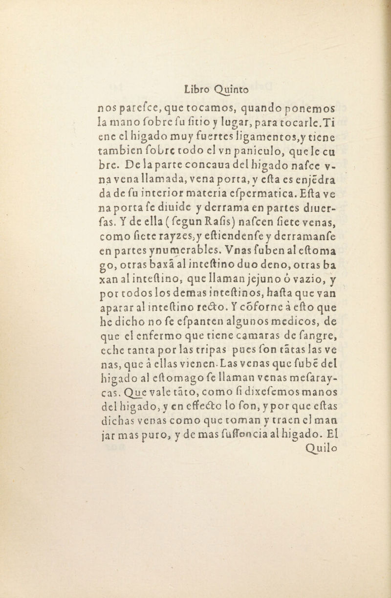 nos parefce, que tocamos, quando ponemos la mano fobrc fu litio y lugar, para tocarle.Ti ene el hígado muy fuertes Jigamentos,y tiene también fobre todo el vn paniculo, que le cu bre. De la parte concaua del hígado nafee v- na vena llamada, vena porta, y eña es enjédra da de fu interior materia efpermatica. Eña ve na porta fe diuide y derrama en partes diuer- fas. Y de ella (fegun Ralis) nafeen Hete venas, como fíete rayzes,y eítiendenfe y derramanfe en partes ynumcrables. Vnas fuben a! eftoma go, otras baxá al interino dúo deno, otras ba xan ai inteftino, que llaman jejuno ó vazio, y por toáoslos demas inteftinos, halla que van aparar al snteílíno recio. Y coforne á efto que he dicho no fe cfpanten algunos médicos, de que el enfermo que tiene causaras de fangre, eche tanta por las tripas pues ion tatas las ve ñas, que á ellas vienen-Las venas que fubé del hígado a! eílomago fe llaman venas mdaray- cas. Que vale tato, como fi díxefcmosmanos del hígado, y en cffedbo lo fon, y por que ellas dichas venas como que toman y traen el man jar mas puro, y de mas fuffoncia al hígado. Eí Quilo