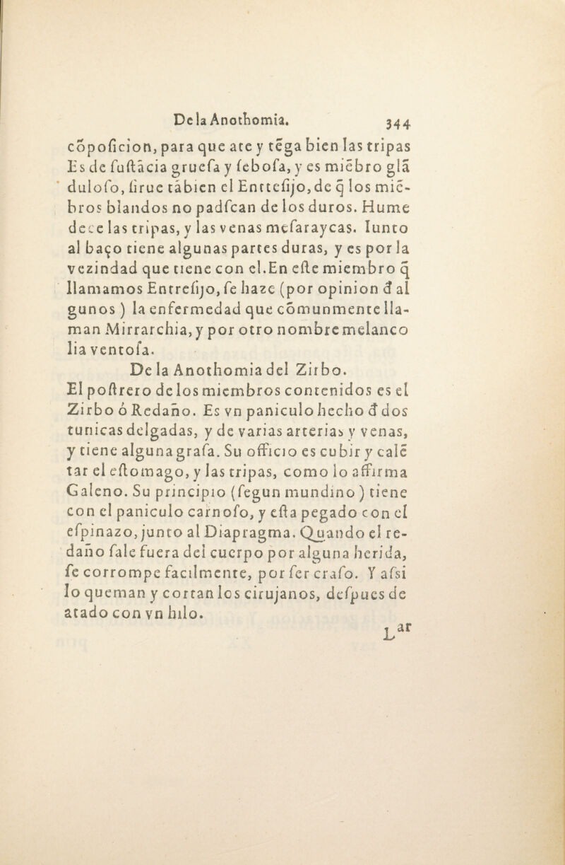 copoíicion, para que ate y téga bien las tripas lis de fuftácia gruefa y íebofa, y es miébro glá duioío, íirue tábien el Encteíijo,de q los mic- bros blandos no padfcan de los duros. Hume dece las tripas, y las venas mefaraycas. lunto al ba$o tiene algunas partes duras, y es por la vezindad que tiene conel.Eneftemiembroc llamamos Entreíijo, fe haze (por opinión d ai. gunos) la enfermedad que comunmente lla¬ man Mirrarchia,y por otro nombre melanco liaventofa. De la Anothomia del Zirbo. El poftrero dclosmiembros contenidos es eí ZirboóRcdaño.Esvnpaniculohechoddos túnicas delgadas, y de varias arterias y venas, y tiene alguna grafa. Su officio es cu bir y calé tar el eílomago, y las tripas, como lo affirma Galeno. Su principio (fegun mundino ) tiene con el panículo carnofo, y eíla pegado con el efpinazo, junto al Diapragma. Quando el re¬ daño fale fuera del cuerpo por alguna herida, fe corrompe fácilmente, por fer crafo. Y afsi loque manyeor tan los cirujanos, dcfpucs de atado con vn hilo. Lar