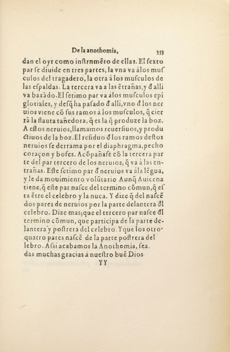 dan el oyr como inftrnmcto de ellas. El Texto par fe diuide en tres partes, la vna va álos muf culos del tragadero, la otra á los mufeulos de las efpaidas. La tercera va a las étrañas.y d allí va baxá do.El fe timo par va álos mufeulos epi glotialcs, y dcfqha pafado dalli,vno d los ner uios viene co fus ramos á los mufeulos, q cicr lá la flauta tañedora, 5 es la q produzc la boz. A eílos ner uios,llamamos reucrfiuos,y pro du ¿tiu os de la boz. El refiduo dlosramosdcftos ncruios federrama por el diaphragma,pecho coraron y bofes. Acopan afe c 5 la tercera par te del par tercero délos ner uios, q va á las en¬ trañas. Eftc fetimo par d ncruios va ala legua, y le da mouimicnto volútario Aunq Auicena tienc,q eñe par nafee del termino común,q ef ta erre el celebro y la nuca. Y dize q del nafee dos pares de neruios por la parte delantera di cclebrou Dize masjque el teicero par nafee di termino común, que participa de ía parte de¬ lantera y poflrcra del celebro. Y que los otro' quatro pares nafeé de la parte poflreia del lebro. Afsi acabamos la Anothomia, fea. das muchas gracias a nueflr o bué Dios YY
