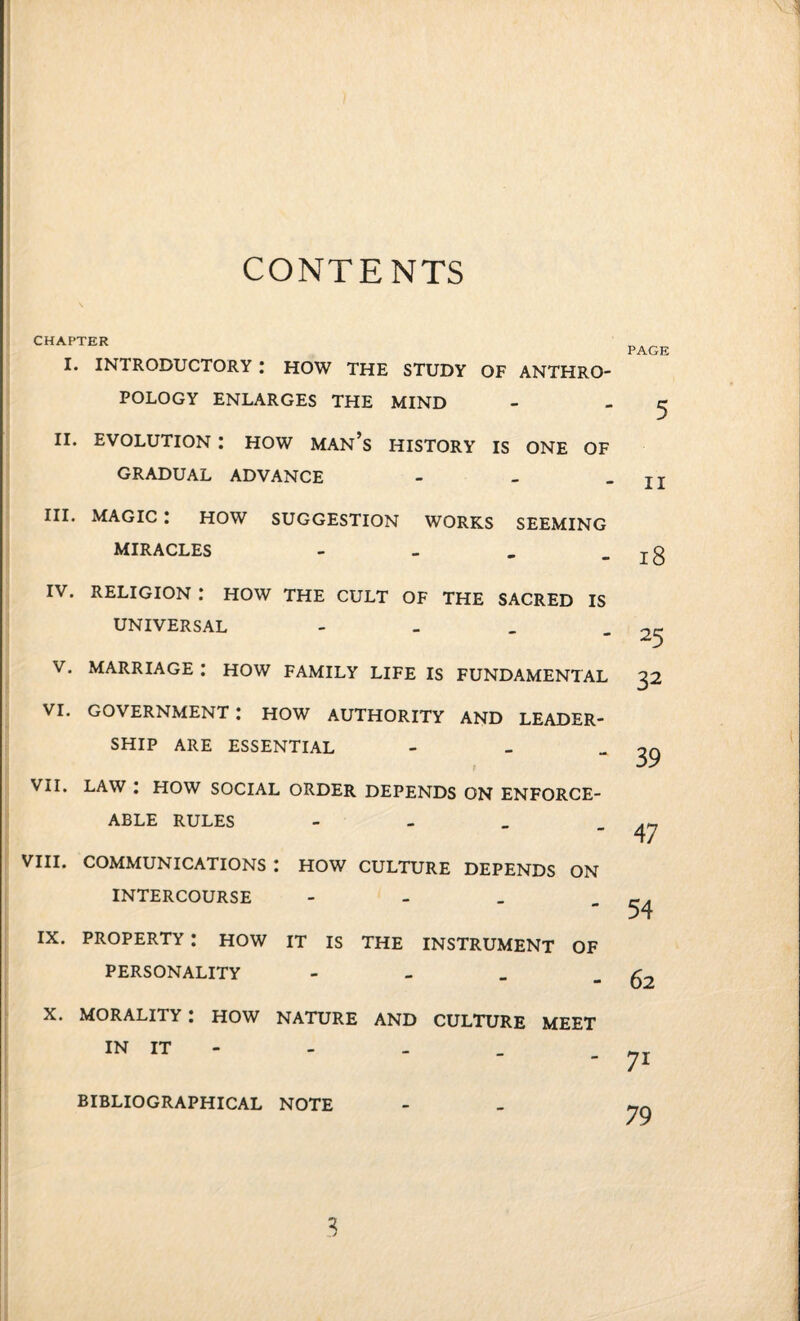 CONTENTS I. INTRODUCTORY : HOW THE STUDY OF ANTHRO¬ POLOGY ENLARGES THE MIND 5 II. EVOLUTION I HOW MAN’S HISTORY IS ONE OF GRADUAL ADVANCE - II III. MAGIC : HOW SUGGESTION WORKS SEEMING MIRACLES - 18 IV. RELIGION .* HOW THE CULT OF THE SACRED IS UNIVERSAL - 25 V. MARRIAGE : HOW FAMILY LIFE IS FUNDAMENTAL 32 VI. government: how authority and leader¬ ship ARE ESSENTIAL - 39 VII. LAW : HOW SOCIAL ORDER DEPENDS ON ENFORCE¬ ABLE RULES - 47 VIII. COMMUNICATIONS I HOW CULTURE DEPENDS ON INTERCOURSE - 54 IX. PROPERTY : HOW IT IS THE INSTRUMENT OF PERSONALITY - 62 X. MORALITY : HOW NATURE AND CULTURE MEET BIBLIOGRAPHICAL NOTE