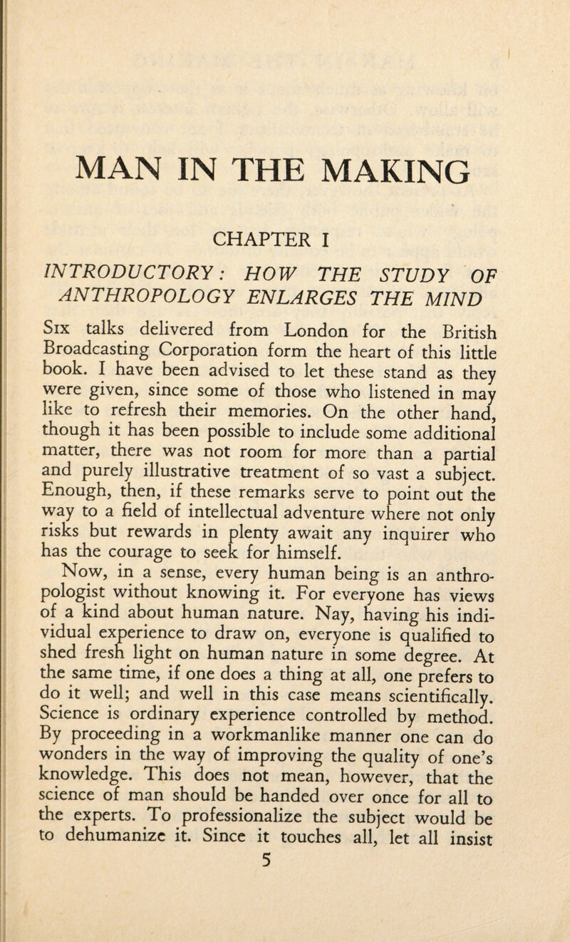 MAN IN THE MAKING CHAPTER I INTRODUCTORY: HOW THE STUDY OF ANTHROPOLOGY ENLARGES THE MIND Six talks delivered from London for the British Broadcasting Corporation form the heart of this little book. I have been advised to let these stand as they were given, since some of those who listened in may like to refresh their memories. On the other hand, though it has been possible to include some additional matter, there was not room for more than a partial and purely illustrative treatment of so vast a subject. Enough, then, if these remarks serve to point out the way to a field of intellectual adventure where not only risks but rewards in plenty await any inquirer who has the courage to seek for himself. Now, in a sense, every human being is an anthro¬ pologist without knowing it. For everyone has views of a kind about human nature. Nay, having his indi¬ vidual experience to draw on, everyone is qualified to shed fresh light on human nature in some degree. At the same time, if one does a thing at all, one prefers to do it well; and well in this case means scientifically. Science is ordinary experience controlled by method. By proceeding in a workmanlike manner one can do wonders in the way of improving the quality of one’s knowledge. This does not mean, however, that the science of man should be handed over once for all to the experts. To professionalize the subject would be to dehumanize it. Since it touches all, let all insist