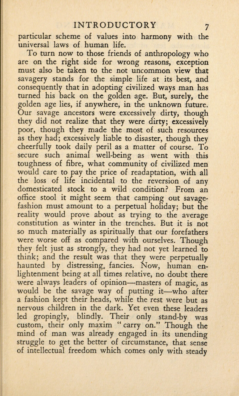 particular scheme of values into harmony with the universal laws of human life. To turn now to those friends of anthropology who are on the right side for wrong reasons, exception must also be taken to the not uncommon view that savagery stands for the simple life at its best, and consequently that in adopting civilized ways man has turned his back on the golden age. But, surely, the golden age lies, if anywhere, in the unknown future. Our savage ancestors were excessively dirty, though they did not realize that they were dirty; excessively poor, though they made the most of such resources as they had; excessively liable to disaster, though they cheerfully took daily peril as a matter of course. To secure such animal well-being as went with this toughness of fibre, what community of civilized men would care to pay the price of readaptation, with all the loss of life incidental to the reversion of any domesticated stock to a wild condition? From an office stool it might seem that camping out savage- fashion must amount to a perpetual holiday; but the reality would prove about as trying to the average constitution as winter in the trenches. But it is not so much materially as spiritually that our forefathers were worse off as compared with ourselves. Though they felt just as strongly, they had not yet learned to think; and the result was that they were perpetually haunted by distressing, fancies. Now, human en¬ lightenment being at all times relative, no doubt there were always leaders of opinion—masters of magic, as would be the savage way of putting it—who after a fashion kept their heads, while the rest were but as nervous children in the dark. Yet even these leaders led gropingly, blindly. Their only stand-by was custom, their only maxim “ carry on.” Though the mind of man was already engaged in its unending struggle to get the better of circumstance, that sense of intellectual freedom which comes only with steady