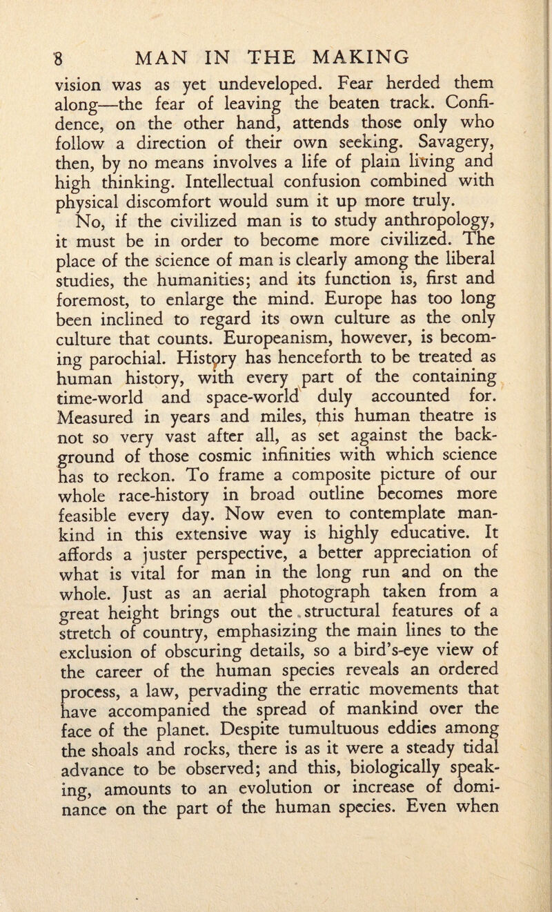 vision was as yet undeveloped. Fear herded them along—the fear of leaving the beaten track. Confi¬ dence, on the other hand, attends those only who follow a direction of their own seeking. Savagery, then, by no means involves a life of plain living and high thinking. Intellectual confusion combined with physical discomfort would sum it up more truly. No, if the civilized man is to study anthropology, it must be in order to become more civilized. The place of the science of man is clearly among the liberal studies, the humanities; and its function is, first and foremost, to enlarge the mind. Europe has too long been inclined to regard its own culture as the only culture that counts. Europeanism, however, is becom¬ ing parochial. Histpry has henceforth to be treated as human history, with every part of the containing time-world and space-world duly accounted for. Measured in years and miles, this human theatre is not so very vast after all, as set against the back¬ ground of those cosmic infinities with which science has to reckon. To frame a composite picture of our whole race-history in broad outline becomes more feasible every day. Now even to contemplate man¬ kind in this extensive way is highly educative. It affords a juster perspective, a better appreciation of what is vital for man in the long run and on the whole. Just as an aerial photograph taken from a great height brings out the structural features of a stretch of country, emphasizing the main lines to the exclusion of obscuring details, so a bird’s-eye view of the career of the human species reveals an ordered process, a law, pervading the erratic movements that have accompanied the spread of mankind over the face of the planet. Despite tumultuous eddies among the shoals and rocks, there is as it were a steady tidal advance to be observed; and this, biologically speak¬ ing, amounts to an evolution or increase of domi¬ nance on the part of the human species. Even when