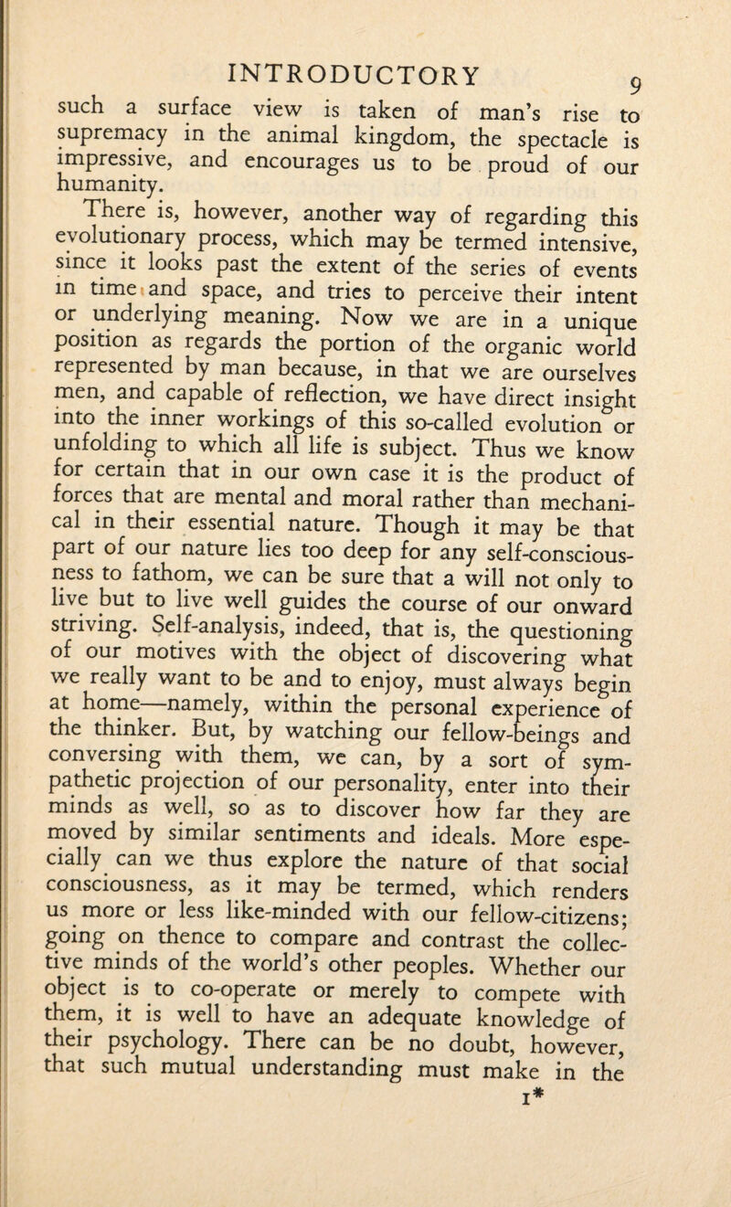 such a surface view is taken of man’s rise to supremacy in the animal kingdom, the spectacle is impressive, and encourages us to be proud of our humanity. There is, however, another way of regarding this evolutionary process, which may be termed intensive, since it looks past the extent of the series of events in time and space, and tries to perceive their intent or underlying meaning. Now we are in a unique position as regards the portion of the organic world represented by man because, in that we are ourselves men, and capable of reflection, we have direct insight into the inner workings of this so-called evolution or unfolding to which all life is subject. Thus we know for certain that in our own case it is the product of forces that are mental and moral rather than mechani¬ cal in their essential nature. Though it may be that part of our nature lies too deep for any self-conscious¬ ness to fathom, we can be sure that a will not only to live but to live well guides the course of our onward striving. Self-analysis, indeed, that is, the questioning of our motives with the object of discovering what we really want to be and to enjoy, must always begin at home—namely, within the personal experience of the thinker. But, by watching our fellow-beings and conversing with them, we can, by a sort of sym¬ pathetic projection of our personality, enter into their minds as well, so as to discover how far they are moved by similar sentiments and ideals. More espe¬ cially can we thus explore the nature of that social consciousness, as it may be termed, which renders us more or less like-minded with our fellow-citizens- going on thence to compare and contrast the collec¬ tive minds of the world’s other peoples. Whether our object is to co-operate or merely to compete with them, it is well to have an adequate knowledge of their psychology. There can be no doubt, however, that such mutual understanding must make in the