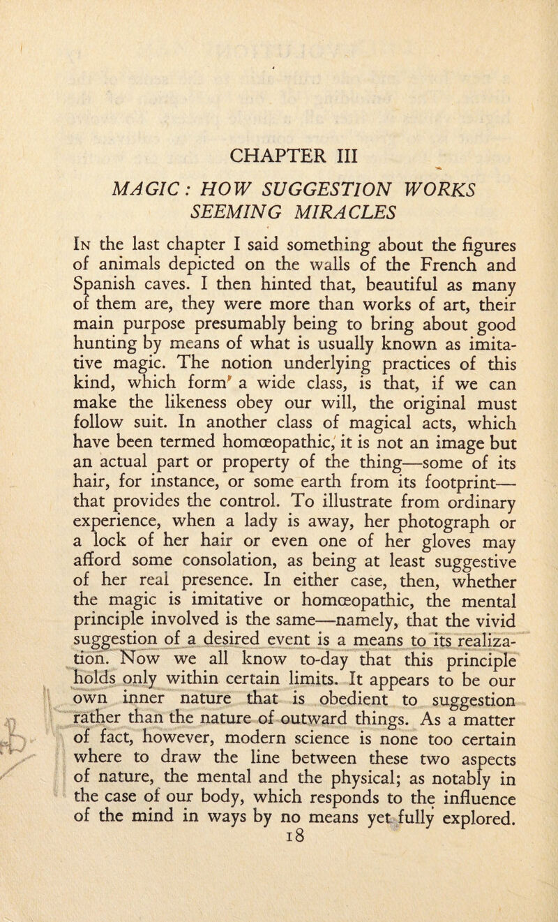 CHAPTER III MAGIC: HOW SUGGESTION WORKS SEEMING MIRACLES In the last chapter I said something about the figures of animals depicted on the walls of the French and Spanish caves. I then hinted that, beautiful as many or them are, they were more than works of art, their main purpose presumably being to bring about good hunting by means of what is usually known as imita¬ tive magic. The notion underlying practices of this kind, which form a wide class, is that, if we can make the likeness obey our will, the original must follow suit. In another class of magical acts, which have been termed homoeopathic, it is not an image but an actual part or property of the thing—some of its hair, for instance, or some earth from its footprint— that provides the control. To illustrate from ordinary experience, when a lady is away, her photograph or a lock of her hair or even one of her gloves may afford some consolation, as being at least suggestive of her real presence. In either case, then, whether the magic is imitative or homoeopathic, the mental principle involved is the same—namely, that the vivid suggestion of a desired event is a means to its realiza¬ tion. Now we all know to-day that this principle holds only within certain limits. It appears to be our own inner nature that is obedient to suggestion rather than the nature of outward things. As a matter of fact, however, modern science is none too certain where to draw the line between these two aspects of nature, the mental and the physical; as notably in the case of our body, which responds to the influence of the mind in ways by no means yet fully explored.