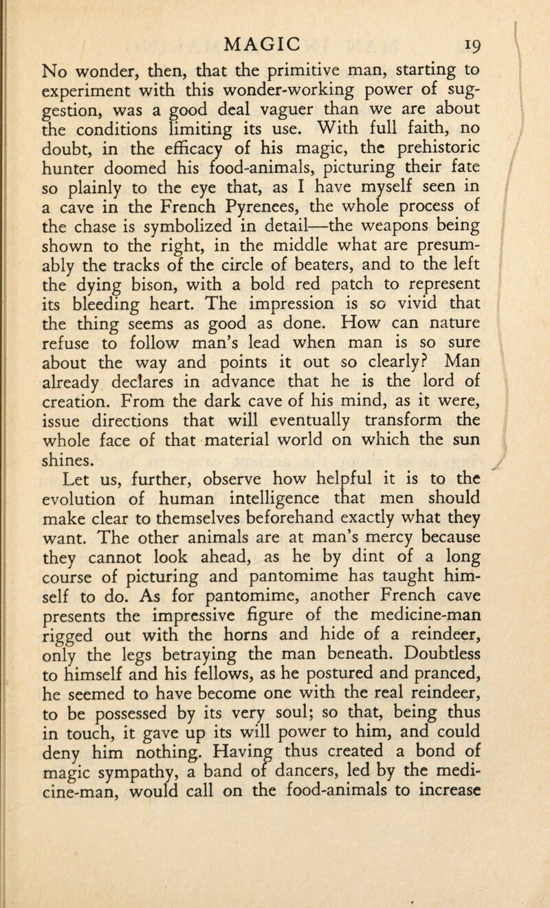 No wonder, then, that the primitive man, starting to experiment with this wonder-working power of sug¬ gestion, was a good deal vaguer than we are about the conditions limiting its use. With full faith, no doubt, in the efficacy of his magic, the prehistoric hunter doomed his food-animals, picturing their fate so plainly to the eye that, as I have myself seen in a cave in the French Pyrenees, the whole process of the chase is symbolized in detail—the weapons being shown to the right, in the middle what are presum¬ ably the tracks of the circle of beaters, and to the left the dying bison, with a bold red patch to represent its bleeding heart. The impression is so vivid that the thing seems as good as done. How can nature refuse to follow man’s lead when man is so sure about the way and points it out so clearly? Man already declares in advance that he is the lord of creation. From the dark cave of his mind, as it were, issue directions that will eventually transform the whole face of that material world on which the sun shines. Let us, further, observe how helpful it is to the evolution of human intelligence that men should make clear to themselves beforehand exactly what they want. The other animals are at man’s mercy because they cannot look ahead, as he by dint of a long course of picturing and pantomime has taught him¬ self to do. As for pantomime, another French cave presents the impressive figure of the medicine-man rigged out with the horns and hide of a reindeer, only the legs betraying the man beneath. Doubtless to himself and his fellows, as he postured and pranced, he seemed to have become one with the real reindeer, to be possessed by its very soul; so that, being thus in touch, it gave up its will power to him, and could deny him nothing. Having thus created a bond of magic sympathy, a band of dancers, led by the medi¬ cine-man, would call on the food-animals to increase
