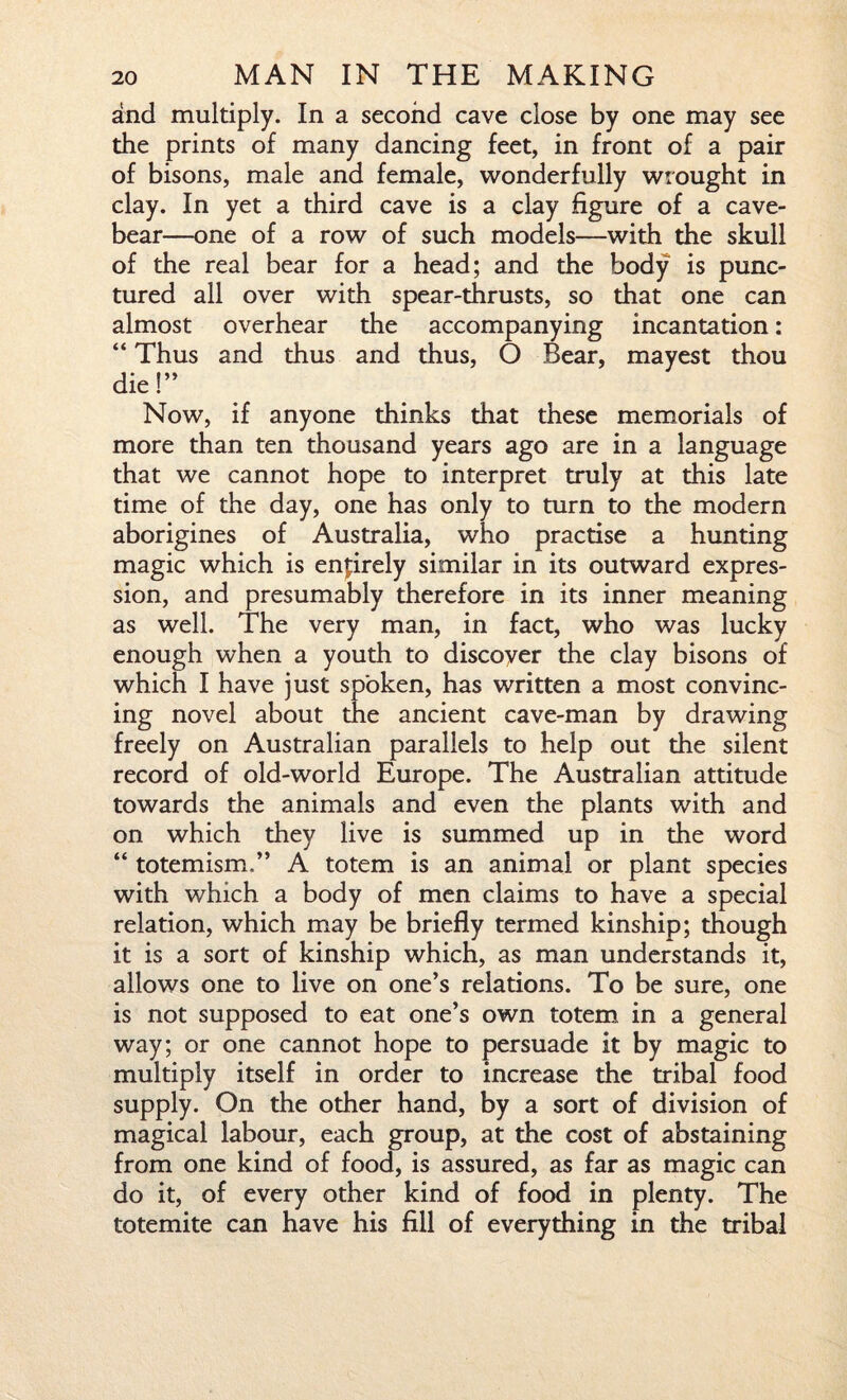 and multiply. In a second cave close by one may see the prints of many dancing feet, in front of a pair of bisons, male and female, wonderfully wrought in clay. In yet a third cave is a clay figure of a cave- bear—one of a row of such models—with the skull of the real bear for a head; and the body is punc¬ tured all over with spear-thrusts, so that one can almost overhear the accompanying incantation : “ Thus and thus and thus, O Bear, mayest thou die!” Now, if anyone thinks that these memorials of more than ten thousand years ago are in a language that we cannot hope to interpret truly at this late time of the day, one has only to turn to the modern aborigines of Australia, who practise a hunting magic which is entirely similar in its outward expres¬ sion, and presumably therefore in its inner meaning as well. The very man, in fact, who was lucky enough when a youth to discover the clay bisons of which I have just spoken, has written a most convinc¬ ing novel about the ancient cave-man by drawing freely on Australian parallels to help out the silent record of old-world Europe. The Australian attitude towards the animals and even the plants with and on which they live is summed up in the word “ totemism.” A totem is an animal or plant species with which a body of men claims to have a special relation, which may be briefly termed kinship; though it is a sort of kinship which, as man understands it, allows one to live on one’s relations. To be sure, one is not supposed to eat one’s own totem in a general way; or one cannot hope to persuade it by magic to multiply itself in order to increase the tribal food supply. On the other hand, by a sort of division of magical labour, each group, at the cost of abstaining from one kind of food, is assured, as far as magic can do it, of every other kind of food in plenty. The totemite can have his fill of everything in the tribal