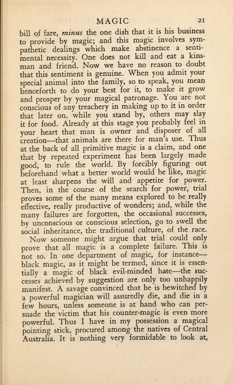 bill of fare, minus the one dish that it is his business to provide by magic; and this magic involves sym¬ pathetic dealings which make abstinence a senti¬ mental necessity. One does not kill and eat a kins¬ man and friend. Now we have no reason to doubt that this sentiment is genuine. When you admit your special animal into the family, so to speak, you mean henceforth to do your best for it, to make it grow and prosper by your magical patronage. You are not conscious of any treachery in making up to it in order that later on, while you stand by, others may slay it for food. Already at this stage you probably feel in your heart that man is owner and disposer of all creation—that animals are there for man’s use. Thus at the back of all primitive magic is a claim, and one that by repeated experiment has been largely made good, to rule the world. By forcibly figuring out beforehand what a better world would be like, magic at least sharpens the will and appetite for power. Then, in the course of the search for power, trial proves some of the many means explored to be really effective, really productive of wonders; and, while the many failures are forgotten, the occasional successes, by unconscious or conscious selection, go to swell the social inheritance, the traditional culture, of the race. Now someone might argue that trial could only prove that all magic is a complete failure. This is not so. In one department of magic, for instance— black magic, as it might be termed, since it is essen¬ tially a magic of black evil-minded hate—the suc¬ cesses achieved by suggestion are only too unhappily manifest. A savage convinced that he is bewitched by a powerful magician will assuredly die, and die in a few hours, unless someone is at hand who can per¬ suade the victim that his counter-magic is even more powerful. Thus I have in my possession a magical pointing stick, procured among the natives of Central Australia. It is nothing very formidable to look at,