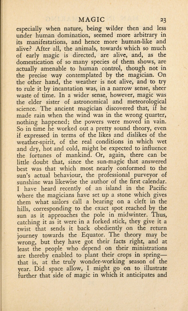 especially when nature, being wilder then and less under human domination, seemed more arbitrary in its manifestations, and hence more human-like and alive? After all, the animals, towards which so much of early magic is directed, are alive, and, as the domestication of so many species of them shows, are actually amenable to human control, though not in the precise way contemplated by the magician. On the other hand, the weather is not alive, and to try to rule it by incantation was, in a narrow sense, sheer waste of time. In a wider sense, however, magic was the elder sister of astronomical and meteorological science. The ancient magician discovered that, if he made rain when the wind was in the wrong quarter, nothing happened; the powers were moved in vain. So in time he worked out a pretty sound theory, even if expressed in terms of the likes and dislikes of the weather-spirit, of the real conditions in which wet and dry, hot and cold, might be expected to influence the fortunes of mankind. Or, again, there can be little doubt that, since the sun-magic that answered best was that which most nearly conformed to the sun’s actual behaviour, the professional purveyor of sunshine was likewise the author of the first calendar. I have heard recently of an island in the Pacific where the magicians have set up a stone which gives them what sailors call a bearing on a cleft in the hills, corresponding to the exact spot reached by the sun as it approaches the pole in midwinter. Thus, catching it as it were in a forked stick, they give it a twist that sends it back obediently on the return journey towards the Equator. The theory may be wrong, but they have got their facts right, and at least the people who depend on their ministrations are thereby enabled to plant their crops in spring— that is, at the truly wonder-working season of the year. Did space allow, I might go on to illustrate further that side of magic in which it anticipates and