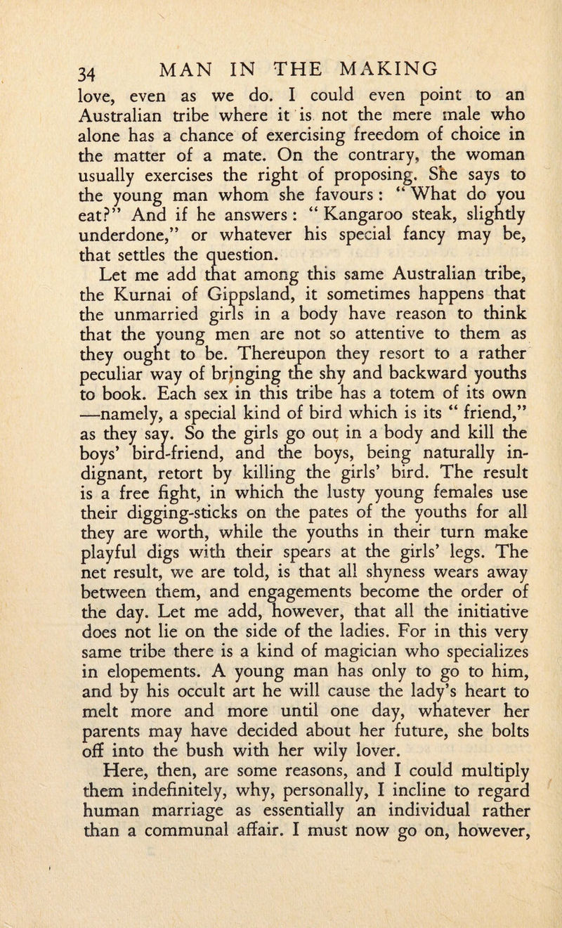 love, even as we do. I could even point to an Australian tribe where it is not the mere male who alone has a chance of exercising freedom of choice in the matter of a mate. On the contrary, the woman usually exercises the right of proposing. She says to the young man whom she favours : “ What do you eat?” And if he answers : “ Kangaroo steak, slightly underdone,” or whatever his special fancy may be, that setdes the question. Let me add that among this same Australian tribe, the Kurnai of Gippsland, it sometimes happens that the unmarried girls in a body have reason to think that the young men are not so attentive to them as they ought to be. Thereupon they resort to a rather peculiar way of bringing the shy and backward youths to book. Each sex in this tribe has a totem of its own —namely, a special kind of bird which is its “ friend,” as they say. So the girls go out; in a body and kill the boys’ bira-friend, and the boys, being naturally in¬ dignant, retort by killing the girls’ bird. The result is a free fight, in which the lusty young females use their digging-sticks on the pates of the youths for all they are worth, while the youths in their turn make playful digs with their spears at the girls’ legs. The net result, we are told, is that all shyness wears away between them, and engagements become the order of the day. Let me add, however, that all the initiative does not lie on the side of the ladies. For in this very same tribe there is a kind of magician who specializes in elopements. A young man has only to go to him, and by his occult art he will cause the lady’s heart to melt more and more until one day, whatever her parents may have decided about her future, she bolts off into the bush with her wily lover. Here, then, are some reasons, and I could multiply them indefinitely, why, personally, I incline to regard human marriage as essentially an individual rather than a communal affair. I must now go on, however,
