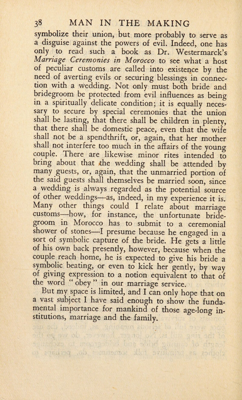 symbolize their union, but more probably to serve as a disguise against the powers of evil. Indeed, one has only to read such a book as Dr. Westermarck’s Marriage Ceremonies in Morocco to see what a host of peculiar customs are called into existence by the need of averting evils or securing blessings in connec¬ tion with a wedding. Not only must both bride and bridegroom be protected from evil influences as being in a spiritually delicate condition; it is equally neces¬ sary to secure by special ceremonies that the union shall be lasting, that there shall be children in plenty, that there shall be domestic peace, even that the wife shall not be a spendthrift, or, again, that her mother shall not interfere too much in the affairs of the young couple. There are likewise minor rites intended to bring about that die wedding shall be attended by many guests, or, again, that the unmarried portion of the said guests shall themselves be married soon, since a wedding is always regarded as the potential source of other weddings—as, indeed, in my experience it is. Many other things could I relate about marriage customs—how, for instance, the unfortunate bride¬ groom in Morocco has to submit to a ceremonial shower of stones—I presume because he engaged in a sort of symbolic capture of the bride. He gets a little of his own back presendy, however, because when the couple reach home, he is expected to give his bride a symbolic beating, or even to kick her gendy, by way of giving expression to a notion equivalent to that of the word “ obey ” in our marriage service. But my space is limited, and I can only hope that on a vast subject I have said enough to show the funda¬ mental importance for mankind of those age-long in¬ stitutions, marriage and the family.