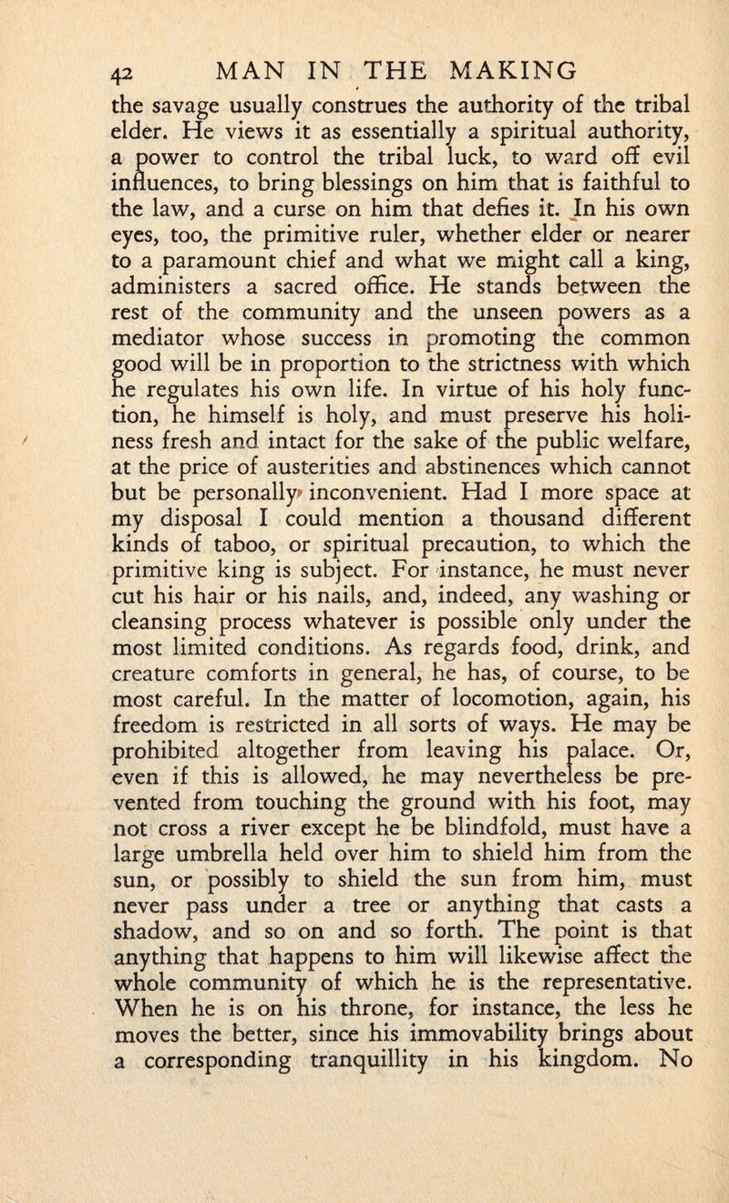 the savage usually construes the authority of the tribal elder. He views it as essentially a spiritual authority, a power to control the tribal luck, to ward off evil influences, to bring blessings on him that is faithful to the law, and a curse on him that defies it. In his own eyes, too, the primitive ruler, whether elder or nearer to a paramount chief and what we might call a king, administers a sacred office. He stands between the rest of the community and the unseen powers as a mediator whose success in promoting the common good will be in proportion to the strictness with which he regulates his own life. In virtue of his holy func¬ tion, he himself is holy, and must preserve his holi¬ ness fresh and intact for the sake of the public welfare, at the price of austerities and abstinences which cannot but be personally* inconvenient. Had I more space at my disposal I could mention a thousand different kinds of taboo, or spiritual precaution, to which the primitive king is subject. For instance, he must never cut his hair or his nails, and, indeed, any washing or cleansing process whatever is possible only under the most limited conditions. As regards food, drink, and creature comforts in general, he has, of course, to be most careful. In the matter of locomotion, again, his freedom is restricted in all sorts of ways. He may be prohibited altogether from leaving his palace. Or, even if this is allowed, he may nevertheless be pre¬ vented from touching the ground with his foot, may not cross a river except he be blindfold, must have a large umbrella held over him to shield him from the sun, or possibly to shield the sun from him, must never pass under a tree or anything that casts a shadow, and so on and so forth. The point is that anything that happens to him will likewise affect the whole community of which he is the representative. When he is on his throne, for instance, the less he moves the better, since his immovability brings about a corresponding tranquillity in his kingdom. No