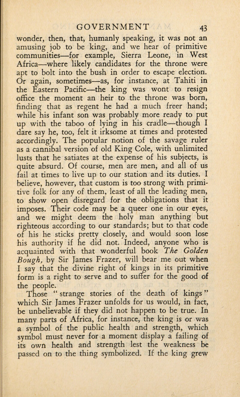 wonder, then, that, humanly speaking, it was not an amusing job to be king, and we hear of primitive communities—for example, Sierra Leone, in West Africa—where likely candidates for the throne were apt to bolt into the bush in order to escape election. Or again, sometimes—as, for instance, at Tahiti in the Eastern Pacific—the king was wont to resign office the moment an heir to the throne was born, finding that as regent he had a much freer hand; while his infant son was probably more ready to put up with the taboo of lying in his cradle—though I dare say he, too, felt it irksome at times and protested accordingly. The popular notion of the savage ruler as a cannibal version of old King Cole, with unlimited lusts that he satiates at the expense of his subjects, is quite absurd. Of course, men are men, and all of us fail at times to live up to our station and its duties. I believe, however, that custom is too strong with primi¬ tive folk for any of them, least of all the leading men, to show open disregard for the obligations that it imposes. Their code may be a queer one in our eyes, and we might deem the holy man anything but righteous according to our standards; but to that code of his he sticks pretty closely, and would soon lose his authority if he did not. Indeed, anyone who is acquainted with that wonderful book The Golden Bough, by Sir James Frazer, will bear me out when I say that the divine right of kings in its primitive form is a right to serve and to suffer for the good of the people. Those “ strange stories of the death of kings ” which Sir James Frazer unfolds for us would, in fact, be unbelievable if they did not happen to be true. In many parts of Africa, for instance, the king is or was a symbol of the public health and strength, which symbol must never for a moment display a failing of its own health and strength lest the weakness be passed on to the thing symbolized. If the king grew