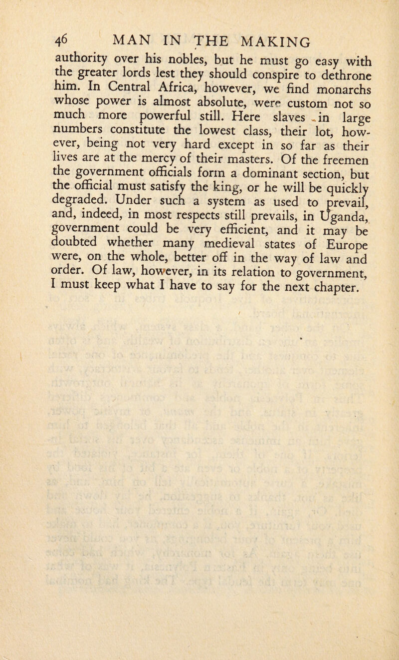 authority over his nobles, but he must go easy with the greater lords lest they should conspire to dethrone him. In Central Africa, however, we find monarchs whose power is almost absolute, were custom not so much more powerful still. Here slaves «in large numbers constitute the lowest class, their lot, how¬ ever, being not very hard except in so far as their lives are at the mercy of their masters. Of the freemen the government officials form a dominant section, but the official must satisfy the king, or he will be quickly degraded. Under such a system as used to prevail, and, indeed, in most respects still prevails, in Uganda, government could be very efficient, and it may be doubted whether many medieval states of Europe were, on the whole, better off in the way of law and order. Of law, however, in its relation to government, I must keep what I have to say for the next chapter.