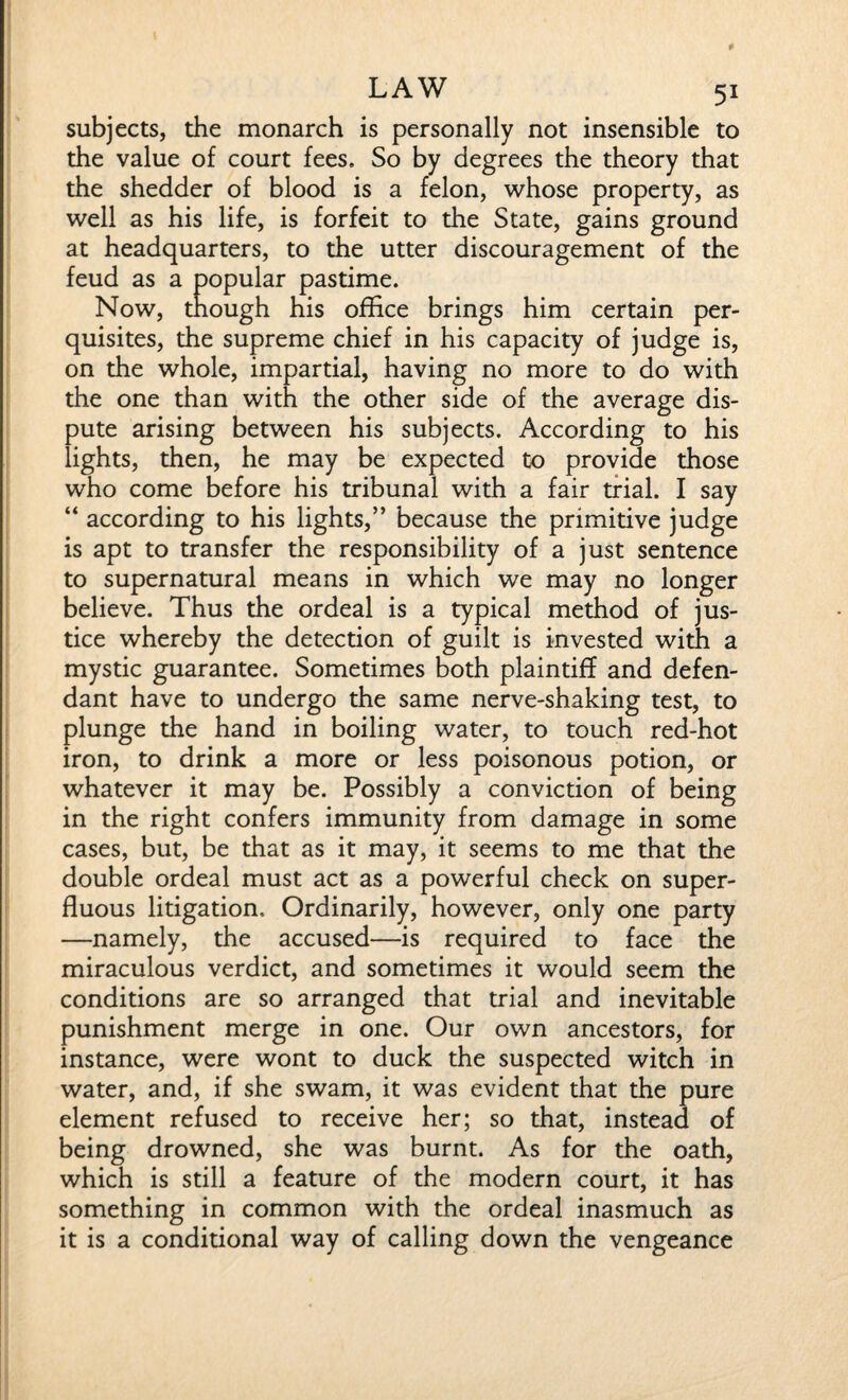 subjects, the monarch is personally not insensible to the value of court fees. So by degrees the theory that the shedder of blood is a felon, whose property, as well as his life, is forfeit to the State, gains ground at headquarters, to the utter discouragement of the feud as a popular pastime. Now, though his office brings him certain per¬ quisites, the supreme chief in his capacity of judge is, on the whole, impartial, having no more to do with the one than with the other side of the average dis¬ pute arising between his subjects. According to his lights, then, he may be expected to provide those who come before his tribunal with a fair trial. I say “ according to his lights,” because the primitive judge is apt to transfer the responsibility of a just sentence to supernatural means in which we may no longer believe. Thus the ordeal is a typical method of jus¬ tice whereby the detection of guilt is invested with a mystic guarantee. Sometimes both plaintiff and defen¬ dant have to undergo the same nerve-shaking test, to plunge the hand in boiling water, to touch red-hot iron, to drink a more or less poisonous potion, or whatever it may be. Possibly a conviction of being in the right confers immunity from damage in some cases, but, be that as it may, it seems to me that the double ordeal must act as a powerful check on super¬ fluous litigation. Ordinarily, however, only one party —namely, the accused—is required to face the miraculous verdict, and sometimes it would seem the conditions are so arranged that trial and inevitable punishment merge in one. Our own ancestors, for instance, were wont to duck the suspected witch in water, and, if she swam, it was evident that the pure element refused to receive her; so that, instead of being drowned, she was burnt. As for the oath, which is still a feature of the modern court, it has something in common with the ordeal inasmuch as it is a conditional way of calling down the vengeance