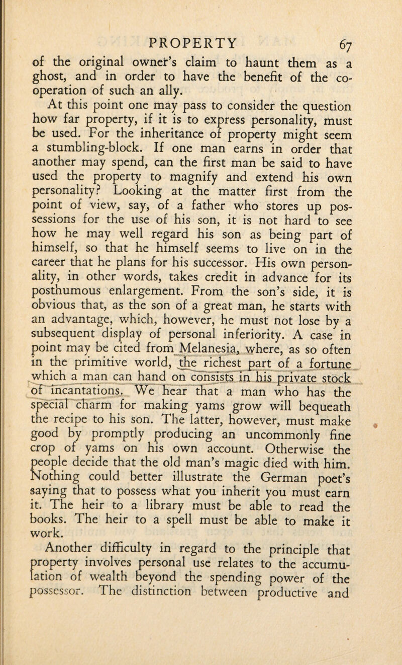 of the original ownet’s claim to haunt them as a ghost, and in order to have the benefit of the co¬ operation of such an ally. At this point one may pass to consider the question how far property, if it is to express personality, must be used. For the inheritance of property might seem a stumbling-block. If one man earns in order that another may spend, can the first man be said to have used the property to magnify and extend his own personality? Looking at the matter first from the point of view, say, of a father who stores up pos¬ sessions for the use of his son, it is not hard to see how he may well regard his son as being part of himself, so that he himself seems to live on in the career that he plans for his successor. His own person¬ ality, in other words, takes credit in advance for its posthumous enlargement. From the son’s side, it is obvious that, as the son of a great man, he starts with an advantage, which, however, he must not lose by a subsequent display of personal inferiority. A case in point may be cited from Melanesia, where, as so often in the primitive world, die richest part of a fortune which a man can hand on consists in his private stock of incantations. We hear that a man who has the special charm for making yams grow will bequeath the recipe to his son. The latter, however, must make good by promptly producing an uncommonly fine crop of yams on his own account. Otherwise the people decide that the old man’s magic died with him. Nothing could better illustrate the German poet’s saying that to possess what you inherit you must earn it. The heir to a library must be able to read the books. The heir to a spell must be able to make it work. Another difficulty in regard to the principle that property involves personal use relates to the accumu¬ lation of wealth beyond the spending power of the possessor. The distinction between productive and