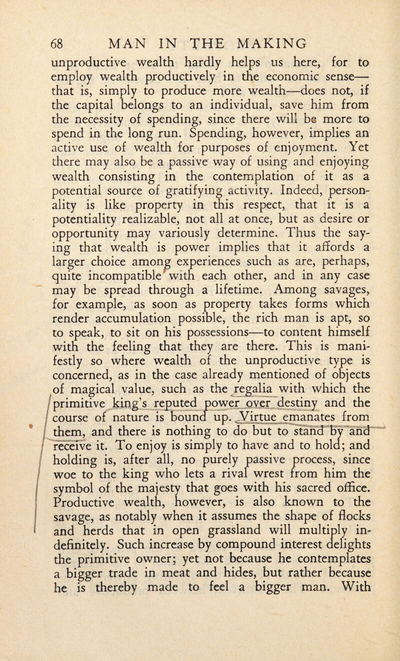 unproductive wealth hardly helps us here, for to employ wealth productively in the economic sense— that is, simply to produce more wealth—does not, if the capital belongs to an individual, save him from the necessity of spending, since there will b© more to spend in the long run. Spending, however, implies an active use of wealth for purposes of enjoyment. Yet there may also be a passive way of using and enjoying wealth consisting in the contemplation of it as a potential source of gratifying activity. Indeed, person¬ ality is like property in this respect, that it is a potentiality realizable, not all at once, but as desire or opportunity may variously determine. Thus the say¬ ing that wealth is power implies that it affords a larger choice among experiences such as are, perhaps, quite incompatible with each other, and in any case may be spread through a lifetime. Among savages, for example, as soon as property takes forms which render accumulation possible, the rich man is apt, so to speak, to sit on his possessions—to content himself with the feeling that they are there. This is mani¬ festly so where wealth of the unproductive type is concerned, as in the case already mentioned of objects of magical value, such as the regalia with which the primitive king’s reputed power over destiny and the course of nature is bound up. Virtue emanates from / them, and there is nothing to do but to stand by and receive it. To enjoy is simply to have and to hold; and holding is, after all, no purely passive process, since woe to the king who lets a rival wrest from him the symbol of the majesty that goes with his sacred office. Productive wealth, however, is also known to the savage, as notably when it assumes the shape of flocks and herds that in open grassland will multiply in¬ definitely. Such increase by compound interest delights the primitive owner; yet not because he contemplates a bigger trade in meat and hides, but rather because he is thereby made to feel a bigger man. With