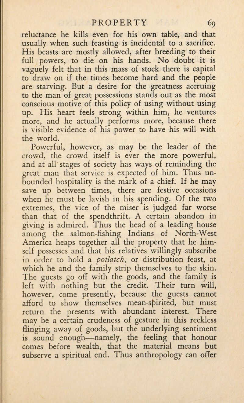 reluctance he kills even for his own table, and that usually when such feasting is incidental to a sacrifice. His beasts are mostly allowed, after breeding to their full powers, to die on his hands. No doubt it is vaguely felt that in this mass of stock there is capital to draw on if the times become hard and the people are starving. But a desire for the greatness accruing to the man of great possessions stands out as the most conscious motive of this policy of using without using up. His heart feels strong within him, he ventures more, and he actually performs more, because there is visible evidence of his power to have his will with the world. Powerful, however, as may be the leader of the crowd, the crowd itself is ever the more powerful, and at all stages of society has ways of reminding the great man that service is expected of him. Thus un¬ bounded hospitality is the mark of a chief. If he may save up between times, there are festive occasions when he must be lavish in his spending. Of the two extremes, the vice of the miser is judged far worse than that of the spendthrift. A certain abandon in giving is admired. Thus the head of a leading house among the salmon-fishing Indians of North-West America heaps together all the property that he him¬ self possesses and that his relatives willingly subscribe in order to hold a potlatch, or distribution feast, at which he and the family strip themselves to the skin. The guests go off with the goods, and the family is left with nothing but the credit. Their turn will, however, come presently, because the guests cannot afford to show themselves mean-s£>irited, but must return the presents with abundant interest. There may be a certain crudeness of gesture in this reckless flinging away of goods, but the underlying sentiment is sound enough—namely, the feeling that honour comes before wealth, that the material means but subserve a spiritual end. Thus anthropology can offer