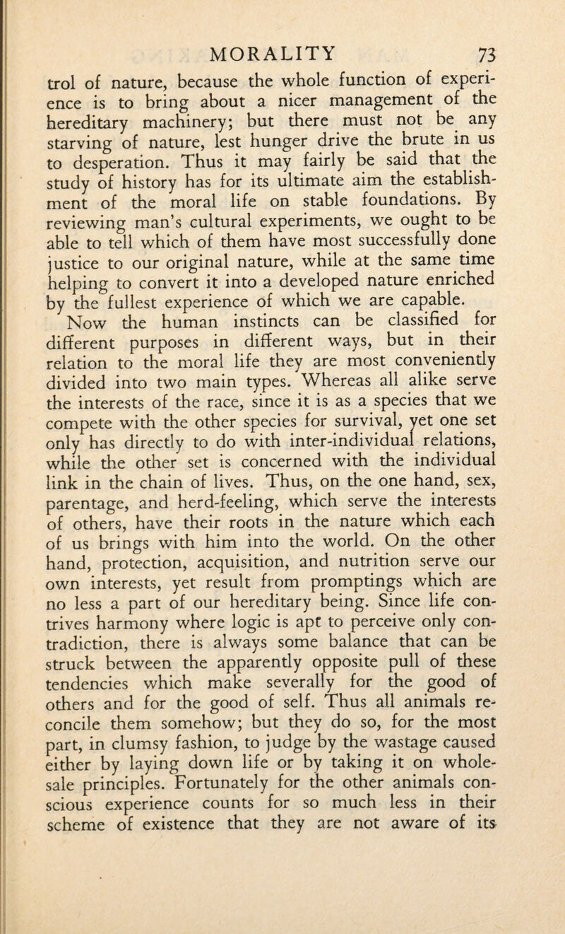 trol of nature, because the whole function of experi¬ ence is to bring about a nicer management of the hereditary machinery; but there must not be any starving of nature, lest hunger drive the brute in us to desperation. Thus it may fairly be said that the study of history has for its ultimate aim the establish¬ ment of the moral life on stable foundations. By reviewing man’s cultural experiments, we ought to be able to tell which of them have most successfully done justice to our original nature, while at the same time helping to convert it into a developed nature enriched by the fullest experience of which we are capable. Now the human instincts can be classified for different purposes in different ways, but in their relation to the moral life they are most conveniently divided into two main types. Whereas all alike serve the interests of the race, since it is as a species that we compete with the other species for survival, yet one set only has directly to do with inter-individual relations, while the other set is concerned with the individual link in the chain of lives. Thus, on the one hand, sex, parentage, and herd-feeling, which serve the interests of others, have their roots in the nature which each of us brings with him into the world. On the other hand, protection, acquisition, and nutrition serve our own interests, yet result from promptings which are no less a part of our hereditary being. Since life con¬ trives harmony where logic is apt to perceive only con¬ tradiction, there is always some balance that can be struck between the apparently opposite pull of these tendencies which make severally for the good of others and for the good of self. Thus all animals re¬ concile them somehow; but they do so, for the most part, in clumsy fashion, to judge by the wastage caused either by laying down life or by taking it on whole¬ sale principles. Fortunately for the other animals con¬ scious experience counts for so much less in their scheme of existence that they are not aware of its