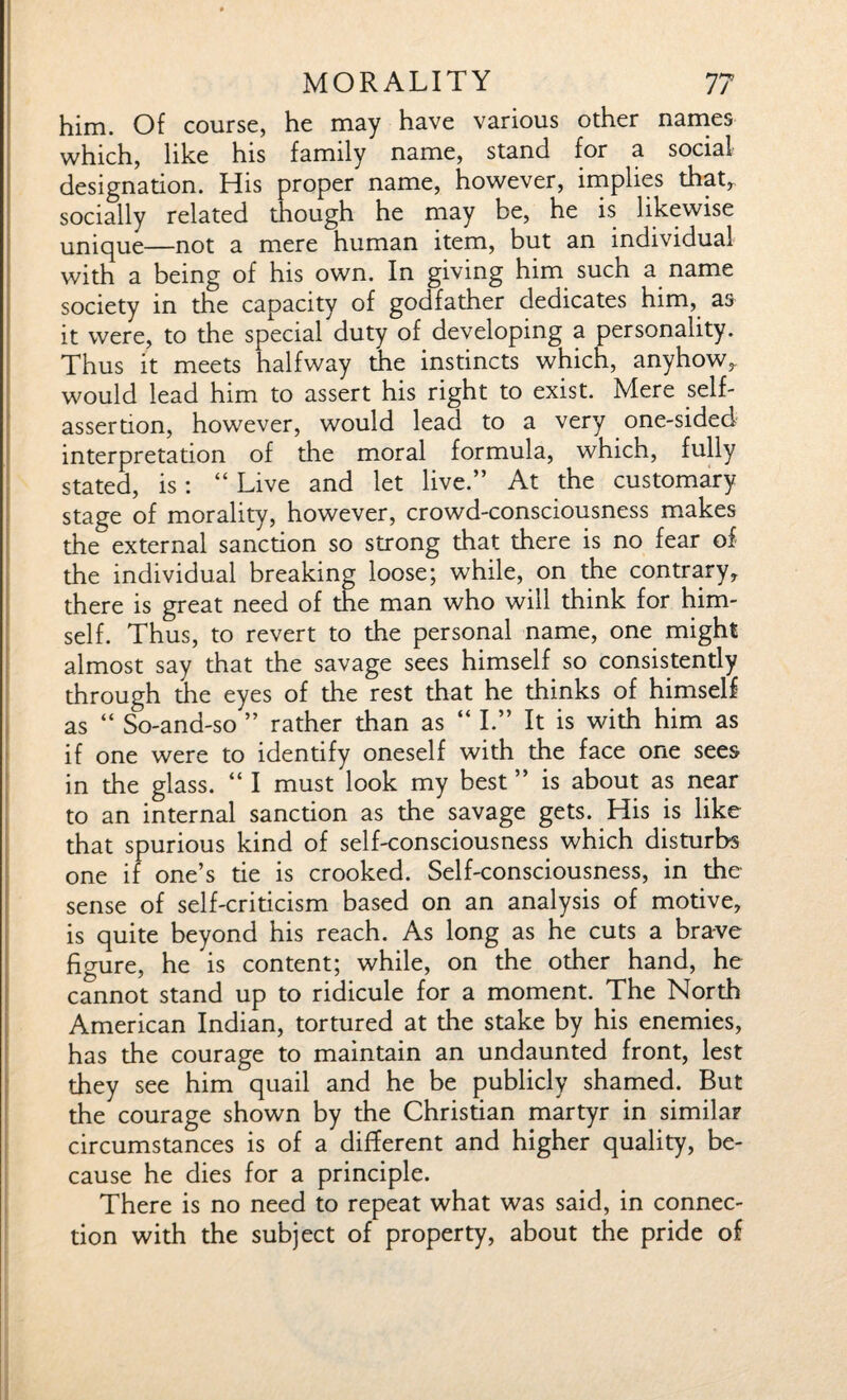 him. Of course, he may have various other names which, like his family name, stand for a social designation. His proper name, however, implies that, socially related though he may be, he is likewise unique—not a mere human item, but an individual with a being of his own. In giving him such a name society in the capacity of godfather dedicates him, as it were, to the special duty of developing a personality. Thus it meets halfway the instincts which, anyhow, would lead him to assert his right to exist. Mere self- assertion, however, would lead to a very one-sided interpretation of the moral formula, which, fully stated, is: “ Live and let live.” At the customary stage of morality, however, crowd-consciousness makes the external sanction so strong that there is no fear of the individual breaking loose; while, on the contrary, there is great need of the man who will think for him¬ self. Thus, to revert to the personal name, one might almost say that the savage sees himself so consistently through the eyes of the rest that he thinks of himself as “ So-and-so ” rather than as “ I.” It is with him as if one were to identify oneself with the face one sees in the glass. “ I must look my best ” is about as near to an internal sanction as the savage gets. His is like that spurious kind of self-consciousness which disturbs one if one’s tie is crooked. Self-consciousness, in the sense of self-criticism based on an analysis of motive, is quite beyond his reach. As long as he cuts a brave figure, he is content; while, on the other hand, he cannot stand up to ridicule for a moment. The North American Indian, tortured at the stake by his enemies, has the courage to maintain an undaunted front, lest they see him quail and he be publicly shamed. But the courage shown by the Christian martyr in similar circumstances is of a different and higher quality, be¬ cause he dies for a principle. There is no need to repeat what was said, in connec¬ tion with the subject of property, about the pride of