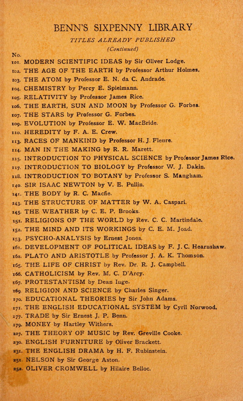 BENN’S SIXPENNY LIBRARY TITLES ALREADY PUBLISHED ( Continued) No. toi. MODERN SCIENTIFIC IDEAS by Sir Oliver Lodge. rc>3. THE AGE OF THE EARTH by Professor Arthur Holmes. 103. THE ATOM by Professor E. N. da C. Andrade. 104. CHEMISTRY by Percy E. Spielmann. 105. RELATIVITY by Professor James Rice. 106. THE EARTH, SUN AND MOON by Professor G. Forbes. 107. THE STARS by Professor G. Forbes. 109. EVOLUTION by Professor E. W. MacBride. no. HEREDITY by F. A. E. Crew. 113. RACES OF MANKIND by Professor H. J. Fleure. 114. MAN IN THE MAKING by R. R. Marett. 1x5. INTRODUCTION TO PHYSICAL SCIENCE by Professor James Ric®. n7. INTRODUCTION TO BIOLOGY by Professor V/. J. Dakin. 118. INTRODUCTION TO BOTANY by Professor S. Mangham. 140. SIR ISAAC NEWTON by V. E. Pullin. 141. THE BODY by R. C. Macfie. 143. THE STRUCTURE OF MATTER by W. A. Caspari. 145. THE WEATHER by C. E. P. Brooks. 151. RELIGIONS OF THE WORLD by Rev. C. C. Martindale. 132. THE MIND AND ITS WORKINGS by C. E. M. Joad. 153. PSYCHO-ANALYSIS by Ernest Jones. i6z. DEVELOPMENT OF POLITICAL IDEAS by F. J. C. Hearnshaw. 162. PLATO AND ARISTOTLE by Professor J. A. K. Thomson. 165. THE LIFE OF CHRIST by Rev. Dr. R. J. Campbell. 166. CATHOLICISM by Rev. M. C. D’Arcy. 167. PROTESTANTISM by Dean Inge. 169. RELIGION AND SCIENCE by Charles Singer. 170. EDUCATIONAL THEORIES by Sir John Adams. 171. THE ENGLISH EDUCATIONAL SYSTEM by Cyril Norwood. 177. TRADE by Sir Ernest J. P. Benn. 179. MONEY by Hartley Withers. 227. THE THEORY OF MUSIC by Rev. Greville Cooke. 230. ENGLISH FURNITURE by Oliver Brackett. 231. THE ENGLISH DRAMA by H. F. Rubinstein. 231. NELSON by Sir George Aston. 252. OLIVER CROMWELL by Hilaire Belloc.