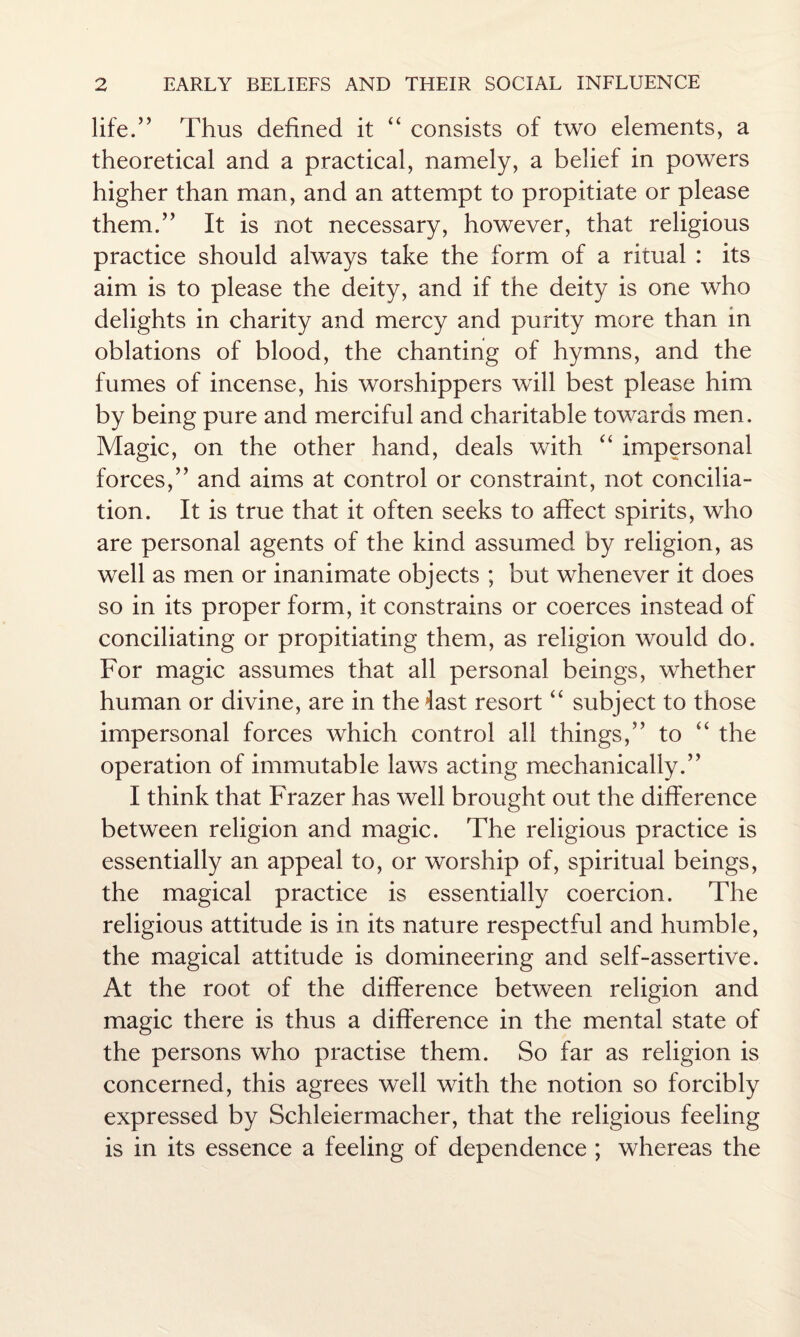 life.” Thus defined it “ consists of two elements, a theoretical and a practical, namely, a belief in powers higher than man, and an attempt to propitiate or please them.” It is not necessary, however, that religious practice should always take the form of a ritual : its aim is to please the deity, and if the deity is one who delights in charity and mercy and purity more than in oblations of blood, the chanting of hymns, and the fumes of incense, his worshippers will best please him by being pure and merciful and charitable towards men. Magic, on the other hand, deals with “ impersonal forces,” and aims at control or constraint, not concilia¬ tion. It is true that it often seeks to affect spirits, who are personal agents of the kind assumed by religion, as well as men or inanimate objects ; but whenever it does so in its proper form, it constrains or coerces instead of conciliating or propitiating them, as religion would do. For magic assumes that all personal beings, whether human or divine, are in the last resort “ subject to those impersonal forces which control all things,” to “ the operation of immutable laws acting mechanically.” I think that Frazer has well brought out the difference between religion and magic. The religious practice is essentially an appeal to, or worship of, spiritual beings, the magical practice is essentially coercion. The religious attitude is in its nature respectful and humble, the magical attitude is domineering and self-assertive. At the root of the difference between religion and magic there is thus a difference in the mental state of the persons who practise them. So far as religion is concerned, this agrees well with the notion so forcibly expressed by Schleiermacher, that the religious feeling is in its essence a feeling of dependence ; whereas the