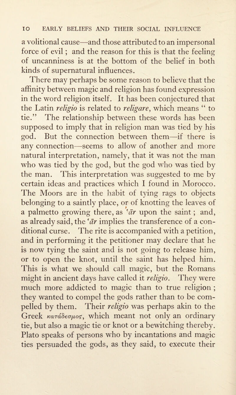 a volitional cause—and those attributed to an impersonal force of evil; and the reason for this is that the feeling of uncanniness is at the bottom of the belief in both kinds of supernatural influences. There may perhaps be some reason to believe that the affinity between magic and religion has found expression in the word religion itself. It has been conjectured that the Latin religio is related to religare, which means “ to tie.” The relationship between these words has been supposed to imply that in religion man was tied by his god. But the connection between them—if there is any connection—seems to allow of another and more natural interpretation, namely, that it was not the man who was tied by the god, but the god who was tied by the man. This interpretation was suggested to me by certain ideas and practices which I found in Morocco. The Moors are in the habit of tying rags to objects belonging to a saintly place, or of knotting the leaves of a palmetto growing there, as 'ar upon the saint; and, as already said, the f dr implies the transference of a con¬ ditional curse. The rite is accompanied with a petition, and in performing it the petitioner may declare that he is now tying the saint and is not going to release him, or to open the knot, until the saint has helped him. This is what we should call magic, but the Romans might in ancient days have called it religio. They were much more addicted to magic than to true religion ; they wanted to compel the gods rather than to be com¬ pelled by them. Their religio was perhaps akin to the Greek Kard$ ev no?, which meant not only an ordinary tie, but also a magic tie or knot or a bewitching thereby. Plato speaks of persons who by incantations and magic ties persuaded the gods, as they said, to execute their