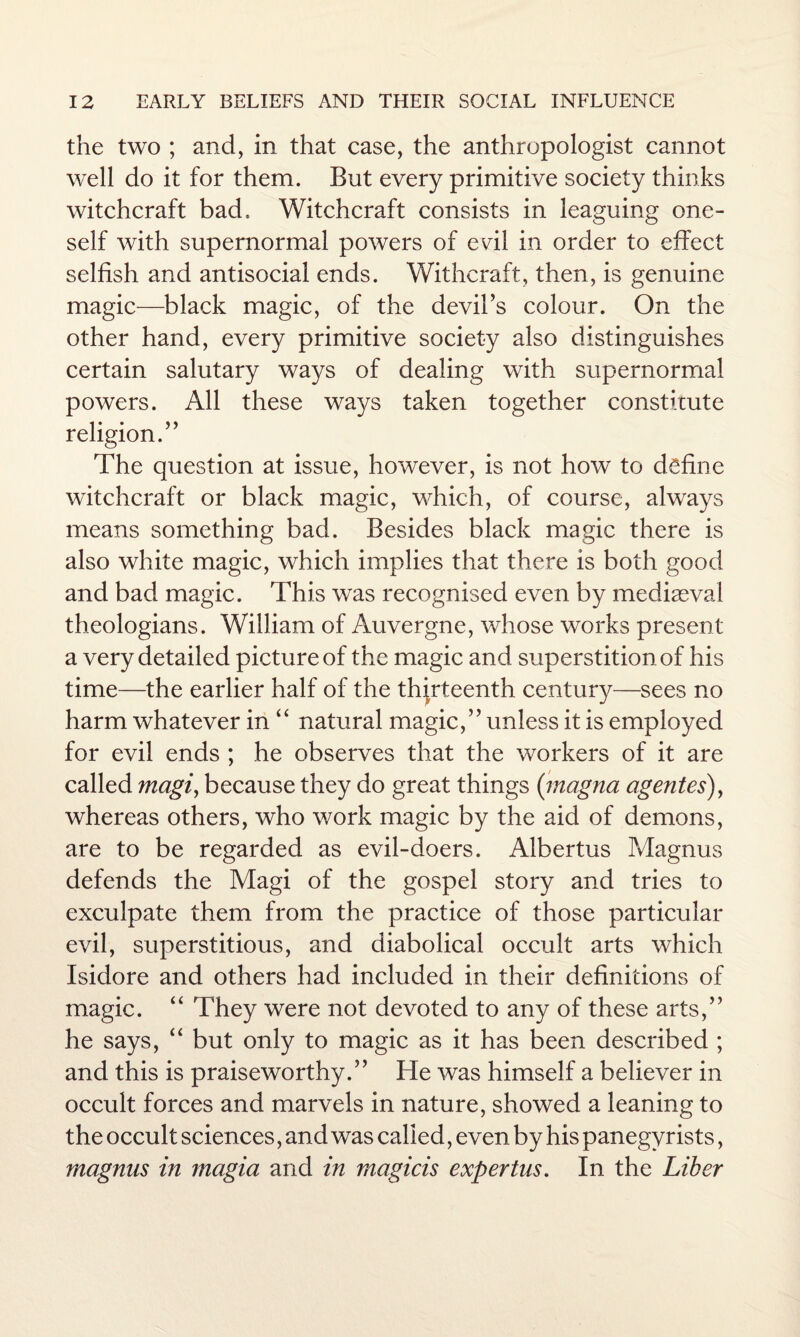 the two ; and, in that case, the anthropologist cannot well do it for them. But every primitive society thinks witchcraft bad. Witchcraft consists in leaguing one¬ self with supernormal powers of evil in order to effect selfish and antisocial ends. Withcraft, then, is genuine magic—black magic, of the devil’s colour. On the other hand, every primitive society also distinguishes certain salutary ways of dealing with supernormal powers. All these ways taken together constitute religion.” The question at issue, however, is not how to define witchcraft or black magic, which, of course, always means something bad. Besides black magic there is also white magic, which implies that there is both good and bad magic. This was recognised even by mediaeval theologians. William of Auvergne, whose works present a very detailed picture of the magic and superstition of his time—the earlier half of the thirteenth century—sees no harm whatever in “ natural magic,” unless it is employed for evil ends ; he observes that the workers of it are called magi, because they do great things (inagna agentes), whereas others, who work magic by the aid of demons, are to be regarded as evil-doers. Albertus Magnus defends the Magi of the gospel story and tries to exculpate them from the practice of those particular evil, superstitious, and diabolical occult arts which Isidore and others had included in their definitions of magic. “ They were not devoted to any of these arts,” he says, “ but only to magic as it has been described ; and this is praiseworthy.” He was himself a believer in occult forces and marvels in nature, showed a leaning to the occult sciences, and was called, even by his panegyrists, magnus in magia and in magicis expertus. In the Liber