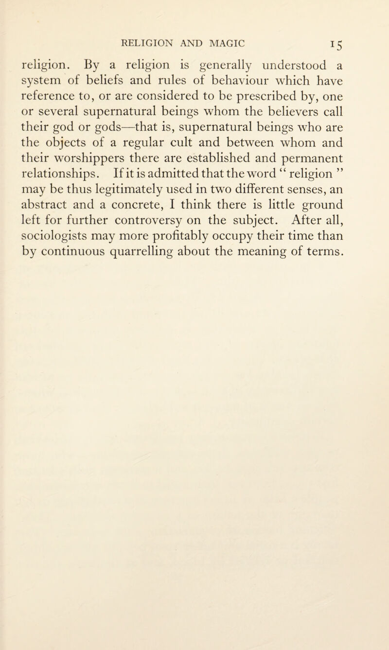 religion. By a religion is generally understood a system of beliefs and rules of behaviour which have reference to, or are considered to be prescribed by, one or several supernatural beings whom the believers call their god or gods—that is, supernatural beings who are the objects of a regular cult and between whom and their worshippers there are established and permanent relationships. If it is admitted that the word ‘ ‘ religion ’ ’ may be thus legitimately used in two different senses, an abstract and a concrete, I think there is little ground left for further controversy on the subject. After all, sociologists may more profitably occupy their time than by continuous quarrelling about the meaning of terms.
