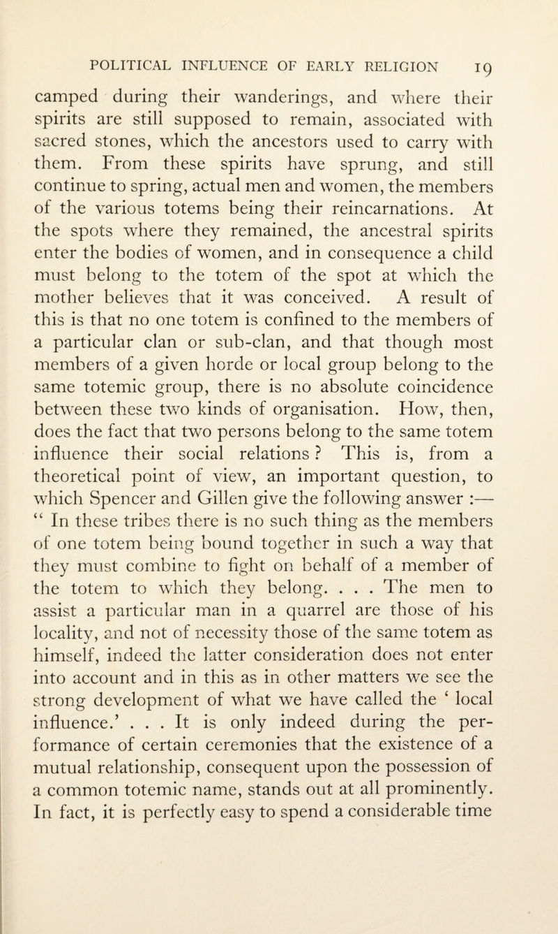camped during their wanderings, and where their spirits are still supposed to remain, associated with sacred stones, which the ancestors used to carry with them. From these spirits have sprung, and still continue to spring, actual men and women, the members of the various totems being their reincarnations. At the spots where they remained, the ancestral spirits enter the bodies of women, and in consequence a child must belong to the totem of the spot at which the mother believes that it was conceived. A result of this is that no one totem is confined to the members of a particular clan or sub-clan, and that though most members of a given horde or local group belong to the same totemic group, there is no absolute coincidence between these two kinds of organisation. How, then, does the fact that two persons belong to the same totem influence their social relations ? This is, from a theoretical point of view, an important question, to which Spencer and Gillen give the following answer :— In these tribes there is no such thing as the members of one totem being bound together in such a way that they must combine to fight on behalf of a member of the totem to which they belong. . . . The men to assist a particular man in a quarrel are those of his locality, and not of necessity those of the same totem as himself, indeed the latter consideration does not enter into account and in this as in other matters we see the strong development of what we have called the ‘ local influenced ... It is only indeed during the per¬ formance of certain ceremonies that the existence of a mutual relationship, consequent upon the possession of a common totemic name, stands out at all prominently. In fact, it is perfectly easy to spend a considerable time