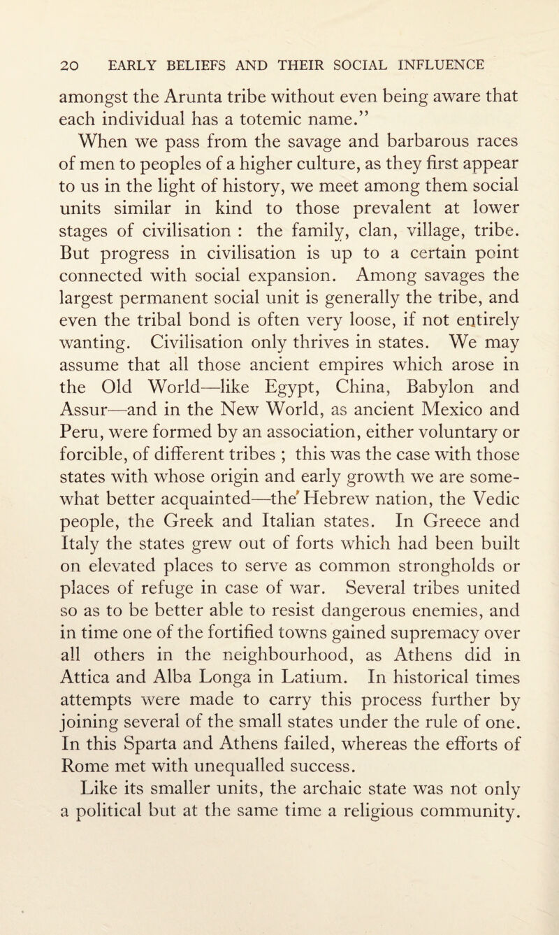 amongst the Arunta tribe without even being aware that each individual has a totemic name.” When we pass from the savage and barbarous races of men to peoples of a higher culture, as they first appear to us in the light of history, we meet among them social units similar in kind to those prevalent at lower stages of civilisation : the family, clan, village, tribe. But progress in civilisation is up to a certain point connected with social expansion. Among savages the largest permanent social unit is generally the tribe, and even the tribal bond is often very loose, if not entirely wanting. Civilisation only thrives in states. We may assume that all those ancient empires which arose in the Old World—like Egypt, China, Babylon and Assur—and in the New World, as ancient Mexico and Peru, were formed by an association, either voluntary or forcible, of different tribes ; this was the case with those states with whose origin and early growth we are some¬ what better acquainted—the Hebrew nation, the Vedic people, the Greek and Italian states. In Greece and Italy the states grew out of forts which had been built on elevated places to serve as common strongholds or pdaces of refuge in case of war. Several tribes united so as to be better able to resist dangerous enemies, and in time one of the fortified towns gained supremacy over all others in the neighbourhood, as Athens did in Attica and Alba Longa in Latium. In historical times attempts were made to carry this process further by joining several of the small states under the rule of one. In this Sparta and Athens failed, whereas the efforts of Rome met with unequalled success. Like its smaller units, the archaic state was not only a political but at the same time a religious community.