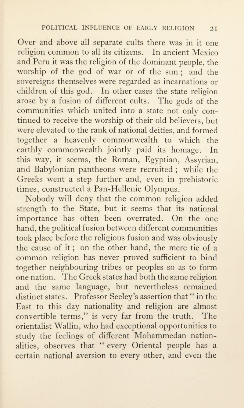 Over and above all separate cults there was in it one religion common to all its citizens. In ancient Mexico and Peru it was the religion of the dominant people, the worship of the god of war or of the sun ; and the sovereigns themselves were regarded as incarnations or children of this god. In other cases the state religion arose by a fusion of different cults. The gods of the communities which united into a state not only con¬ tinued to receive the worship of their old believers, but were elevated to the rank of national deities, and formed together a heavenly commonwealth to which the earthly commonwealth jointly paid its homage. In this way, it seems, the Roman, Egyptian, Assyrian, and Babylonian pantheons were recruited ; while the Greeks went a step further and, even in prehistoric times, constructed a Pan-Hellenic Olympus. Nobody will deny that the common religion added strength to the State, but it seems that its national importance has often been overrated. On the one hand, the political fusion between different communities took place before the religious fusion and was obviously the cause of it; on the other hand, the mere tie of a common religion has never proved sufficient to bind together neighbouring tribes or peoples so as to form one nation. The Greek states had both the same religion and the same language, but nevertheless remained distinct states. Professor Seeley’s assertion that “ in the East to this day nationality and religion are almost convertible terms,” is very far from the truth. The orientalist Wallin, who had exceptional opportunities to study the feelings of different Mohammedan nation¬ alities, observes that “ every Oriental people has a certain national aversion to every other, and even the