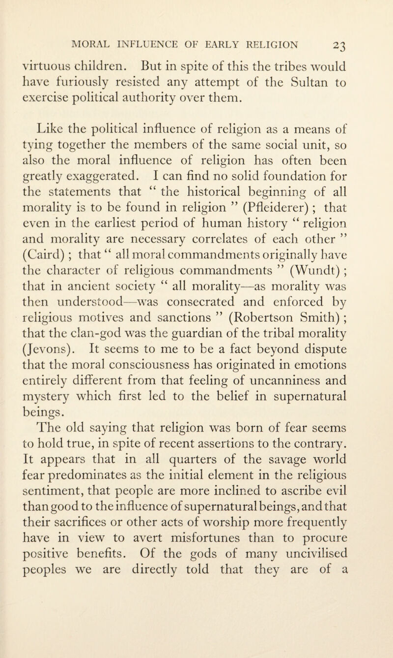 virtuous children. But in spite of this the tribes would have furiously resisted any attempt of the Sultan to exercise political authority over them. Like the political influence of religion as a means of tying together the members of the same social unit, so also the moral influence of religion has often been greatly exaggerated. I can find no solid foundation for the statements that “ the historical beginning of all morality is to be found in religion ” (Pfleiderer); that even in the earliest period of human history “ religion and morality are necessary correlates of each other ” (Caird) ; that “ all moral commandments originally have the character of religious commandments ” (Wundt) ; that in ancient society “ all morality—as morality was then understood—was consecrated and enforced by religious motives and sanctions ” (Robertson Smith); that the clan-god was the guardian of the tribal morality (Jevons). It seems to me to be a fact beyond dispute that the moral consciousness has originated in emotions entirely different from that feeling of uncanniness and mystery which first led to the belief in supernatural beings. The old saying that religion was born of fear seems to hold true, in spite of recent assertions to the contrary. It appears that in all quarters of the savage world fear predominates as the initial element in the religious sentiment, that people are more inclined to ascribe evil than good to the influence of supernatural beings, and that their sacrifices or other acts of worship more frequently have in view to avert misfortunes than to procure positive benefits. Of the gods of many uncivilised peoples we are directly told that they are of a