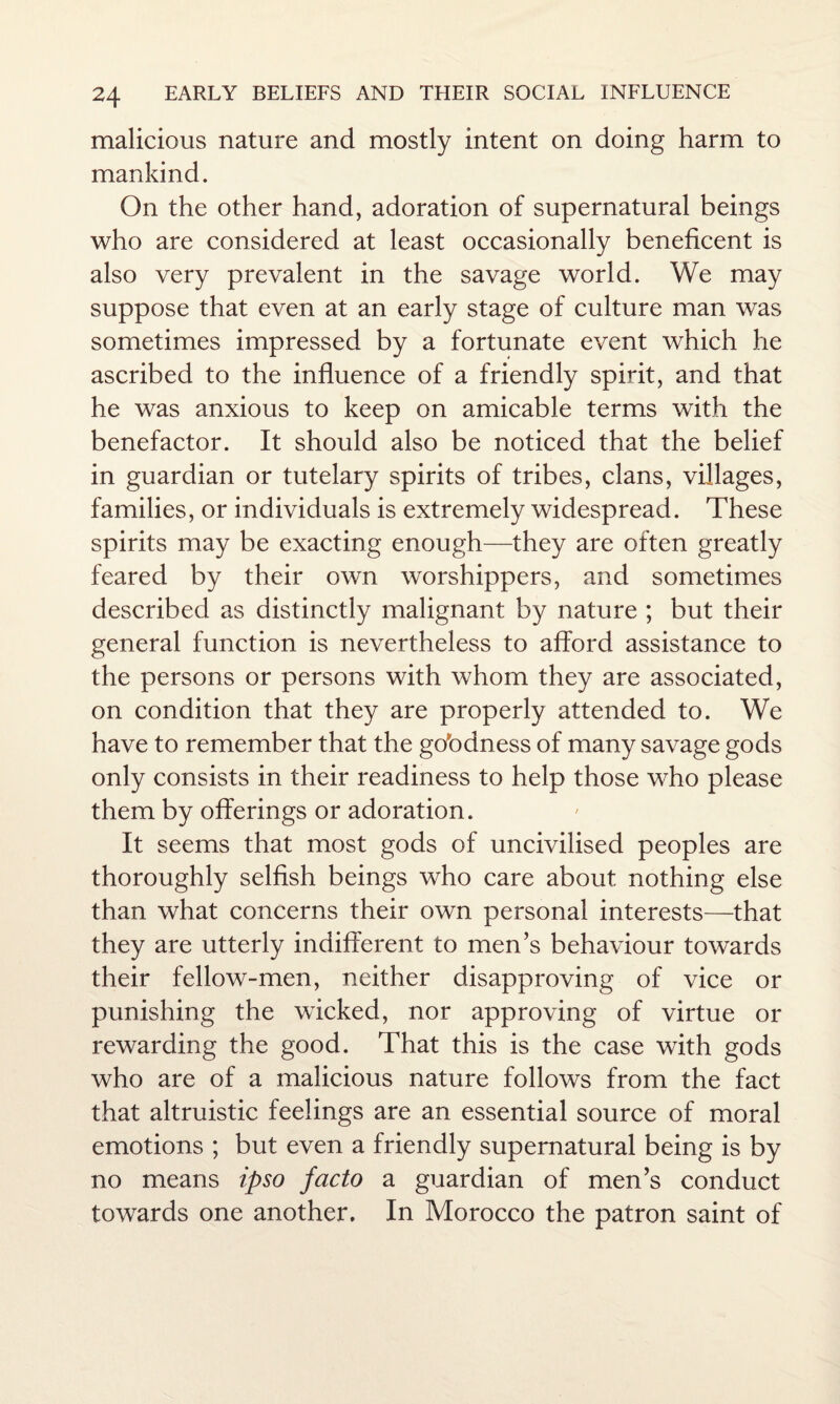 malicious nature and mostly intent on doing harm to mankind. On the other hand, adoration of supernatural beings who are considered at least occasionally beneficent is also very prevalent in the savage world. We may suppose that even at an early stage of culture man was sometimes impressed by a fortunate event which he ascribed to the influence of a friendly spirit, and that he was anxious to keep on amicable terms with the benefactor. It should also be noticed that the belief in guardian or tutelary spirits of tribes, clans, villages, families, or individuals is extremely widespread. These spirits may be exacting enough—they are often greatly feared by their own worshippers, and sometimes described as distinctly malignant by nature ; but their general function is nevertheless to afford assistance to the persons or persons with whom they are associated, on condition that they are properly attended to. We have to remember that the gobdness of many savage gods only consists in their readiness to help those who please them by offerings or adoration. It seems that most gods of uncivilised peoples are thoroughly selfish beings who care about nothing else than what concerns their own personal interests—that they are utterly indifferent to men’s behaviour towards their fellow-men, neither disapproving of vice or punishing the wicked, nor approving of virtue or rewarding the good. That this is the case with gods who are of a malicious nature follows from the fact that altruistic feelings are an essential source of moral emotions ; but even a friendly supernatural being is by no means ipso facto a guardian of men’s conduct towards one another. In Morocco the patron saint of