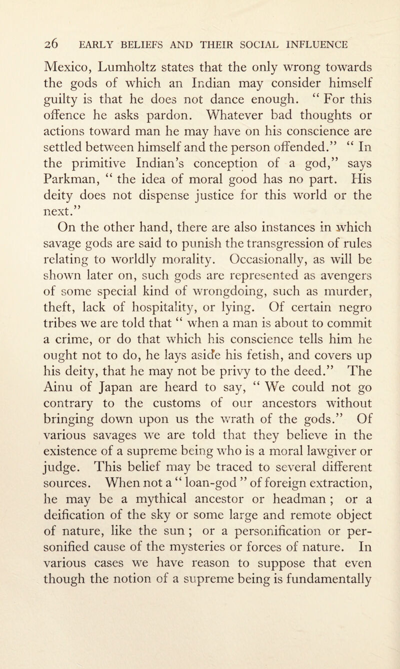 Mexico, Lumholtz states that the only wrong towards the gods of which an Indian may consider himself guilty is that he does not dance enough. “ For this offence he asks pardon. Whatever bad thoughts or actions toward man he may have on his conscience are settled between himself and the person offended.” “ In the primitive Indian’s conception of a god,” says Farkman, “ the idea of moral good has no part. His deity does not dispense justice for this world or the next.” On the other hand, there are also instances in which savage gods are said to punish the transgression of rules relating to worldly morality. Occasionally, as will be shown later on, such gods are represented as avengers of some special kind of wrongdoing, such as murder, theft, lack of hospitality, or lying. Of certain negro tribes we are told that “ when a man is about to commit a crime, or do that which his conscience tells him he ought not to do, he lays aside his fetish, and covers up his deity, that he may not be privy to the deed.” The Ainu of Japan are heard to say, “ We could not go contrary to the customs of our ancestors without bringing down upon us the wrath of the gods.” Of various savages we are told that they believe in the existence of a supreme being who is a moral lawgiver or judge. This belief may be traced to several different sources. When not a “ loan-god ” of foreign extraction, he may be a mythical ancestor or headman ; or a deification of the sky or some large and remote object of nature, like the sun ; or a personification or per¬ sonified cause of the mysteries or forces of nature. In various cases we have reason to suppose that even though the notion of a supreme being is fundamentally