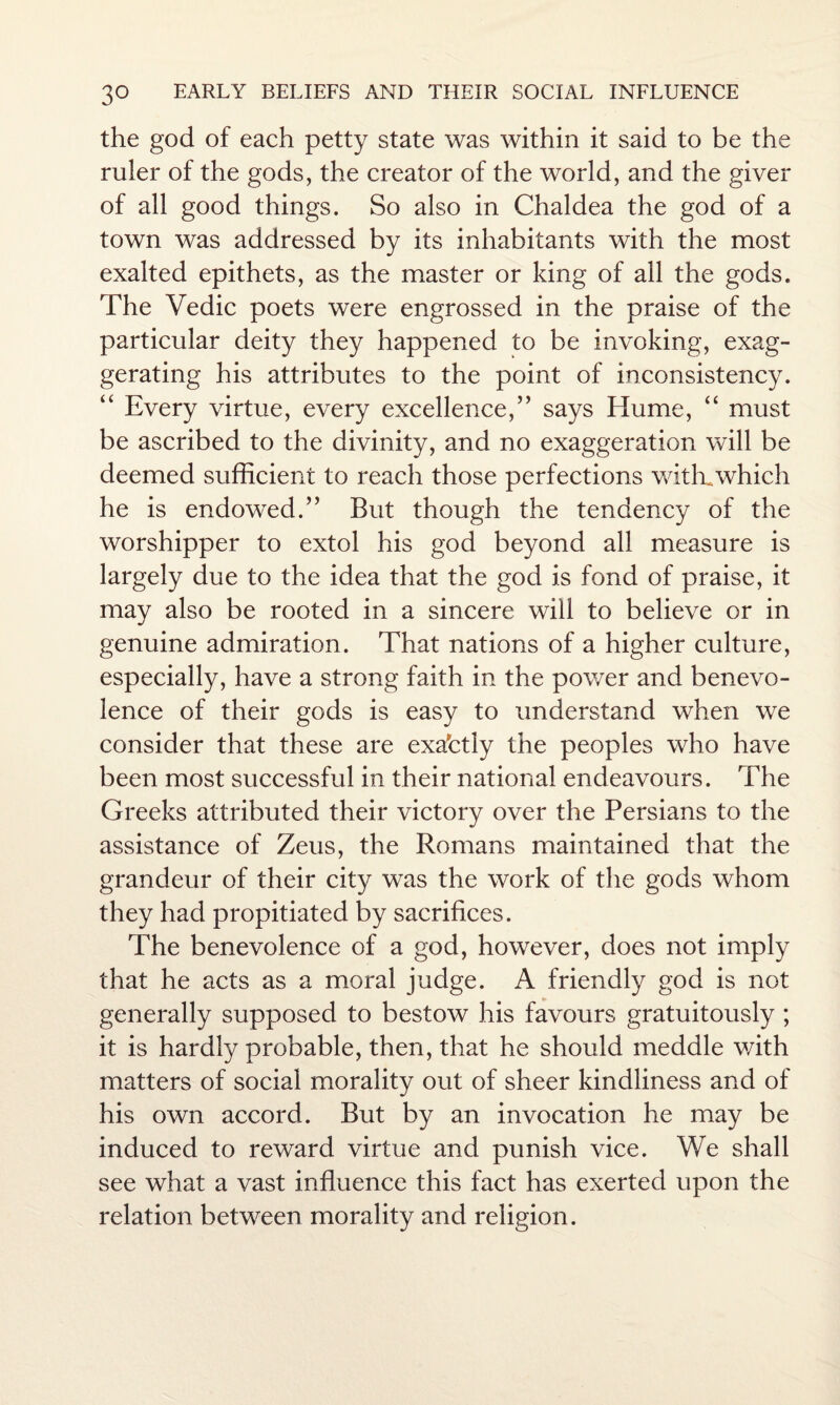 the god of each petty state was within it said to be the ruler of the gods, the creator of the world, and the giver of all good things. So also in Chaldea the god of a town was addressed by its inhabitants with the most exalted epithets, as the master or king of all the gods. The Vedic poets were engrossed in the praise of the particular deity they happened to be invoking, exag¬ gerating his attributes to the point of inconsistency. “ Every virtue, every excellence,” says Hume, “ must be ascribed to the divinity, and no exaggeration will be deemed sufficient to reach those perfections with.which he is endowed.” But though the tendency of the worshipper to extol his god beyond all measure is largely due to the idea that the god is fond of praise, it may also be rooted in a sincere will to believe or in genuine admiration. That nations of a higher culture, especially, have a strong faith in the power and benevo¬ lence of their gods is easy to understand when we consider that these are exactly the peoples who have been most successful in their national endeavours. The Greeks attributed their victory over the Persians to the assistance of Zeus, the Romans maintained that the grandeur of their city was the work of the gods whom they had propitiated by sacrifices. The benevolence of a god, however, does not imply that he acts as a moral judge. A friendly god is not generally supposed to bestow his favours gratuitously ; it is hardly probable, then, that he should meddle with matters of social morality out of sheer kindliness and of his own accord. But by an invocation he may be induced to reward virtue and punish vice. We shall see what a vast influence this fact has exerted upon the relation between morality and religion.