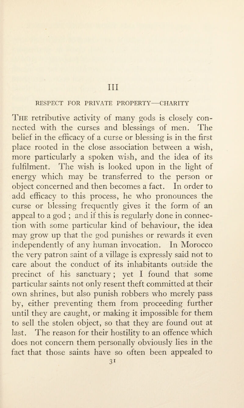 Ill RESPECT FOR PRIVATE PROPERTY—CHARITY The retributive activity of many gods is closely con¬ nected with the curses and blessings of men. The belief in the efficacy of a curse or blessing is in the first place rooted in the close association between a wish, more particularly a spoken wish, and the idea of its fulfilment. The wish is looked upon in the light of energy which may be transferred to the person or object concerned and then becomes a fact. In order to add efficacy to this process, he who pronounces the curse or blessing frequently gives it the form of an appeal to a god ; and if this is regularly done in connec¬ tion with some particular kind of behaviour, the idea may grow up that the god punishes or rewards it even independently of any human invocation. In Morocco the very patron saint of a village is expressly said not to care about the conduct of its inhabitants outside the precinct of his sanctuary; yet I found that some particular saints not only resent theft committed at their own shrines, but also punish robbers who merely pass by, either preventing them from proceeding further until they are caught, or making it impossible for them to sell the stolen object, so that they are found out at last. The reason for their hostility to an offence which does not concern them personally obviously lies in the fact that those saints have so often been appealed to