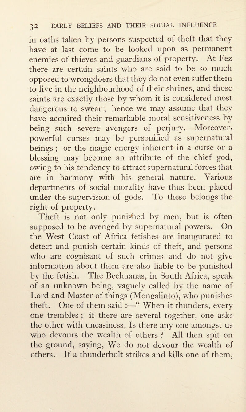 in oaths taken by persons suspected of theft that they have at last come to be looked upon as permanent enemies of thieves and guardians of property. At Fez there are certain saints who are said to be so much opposed to wrongdoers that they do not even suffer them to live in the neighbourhood of their shrines, and those saints are exactly those by whom it is considered most dangerous to swear ; hence we may assume that they have acquired their remarkable moral sensitiveness by being such severe avengers of perjury. Moreover? powerful curses may be personified as supernatural beings ; or the magic energy inherent in a curse or a blessing may become an attribute of the chief god, owing to his tendency to attract supernatural forces that are in harmony with his general nature. Various departments of social morality have thus been placed under the supervision of gods. To these belongs the right of property. Theft is not only punished by men, but is often supposed to be avenged by supernatural powers. On the West Coast of Africa fetishes are inaugurated to detect and punish certain kinds of theft, and persons who are cognisant of such crimes and do not give information about them are also liable to be punished by the fetish. The Bechuanas, in South Africa, speak of an unknown being, vaguely called by the name of Lord and Master of things (Mongalinto), who punishes theft. One of them said :—■“ When it thunders, every one trembles ; if there are several together, one asks the other with uneasiness, Is there any one amongst us who devours the wealth of others ? All then spit on the ground, saying, We do not devour the wealth of others. If a thunderbolt strikes and kills one of them,