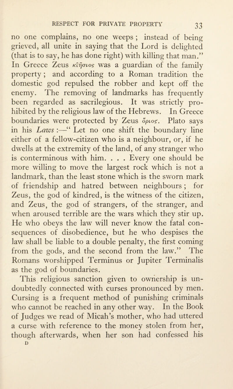 no one complains, no one weeps ; instead of being grieved, all unite in saying that the Lord is delighted (that is to say, he has done right) with killing that man/’ In Greece Zeus Klrjmos was a guardian of the family property ; and according to a Roman tradition the domestic god repulsed the robber and kept off the enemy. The removing of landmarks has frequently been regarded as sacrilegious. It was strictly pro¬ hibited by the religious law of the Hebrews. In Greece boundaries were protected by Zeus opioz. Plato says in his Laws :—“ Let no one shift the boundary line either of a fellow-citizen who is a neighbour, or, if he dwells at the extremity of the land, of any stranger who is conterminous with him. . . . Every one should be more willing to move the largest rock which is not a landmark, than the least stone which is the sworn mark of friendship and hatred between neighbours ; for Zeus, the god of kindred, is the witness of the citizen, and Zeus, the god of strangers, of the stranger, and when aroused terrible are the wars which they stir up. He who obeys the law will never know the fatal con¬ sequences of disobedience, but he who despises the law shall be liable to a double penalty, the first coming from the gods, and the second from the law.” The Romans worshipped Terminus or Jupiter Terminalis as the god of boundaries. This religious sanction given to ownership is un¬ doubtedly connected with curses pronounced by men. Cursing is a frequent method of punishing criminals who cannot be reached in any other way. In the Book of Judges we read of Micah’s mother, who had uttered a curse with reference to the money stolen from her, though afterwards, when her son had confessed his D