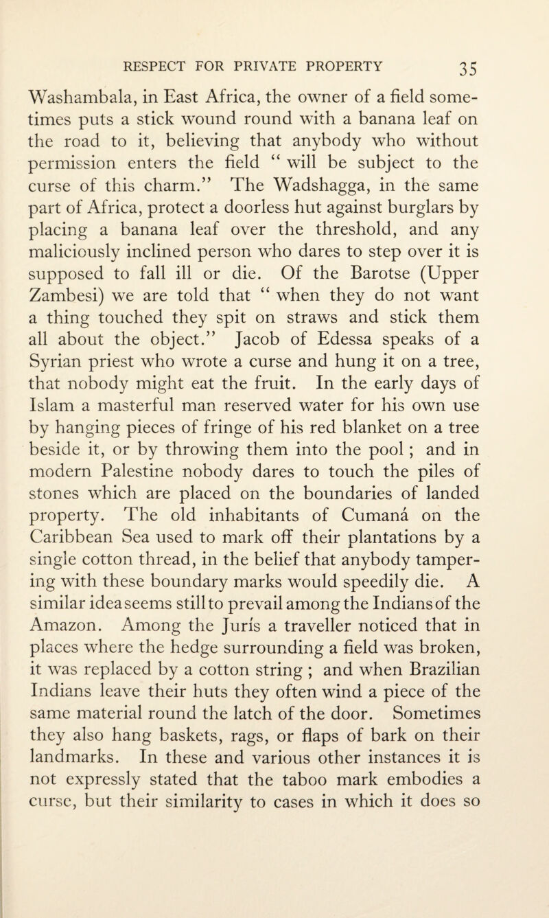 Washambala, in East Africa, the owner of a field some¬ times puts a stick wound round with a banana leaf on the road to it, believing that anybody who without permission enters the field “ will be subject to the curse of this charm.” The Wadshagga, in the same part of Africa, protect a doorless hut against burglars by placing a banana leaf over the threshold, and any maliciously inclined person who dares to step over it is supposed to fall ill or die. Of the Barotse (Upper Zambesi) we are told that “ when they do not want a thing touched they spit on straws and stick them all about the object.” Jacob of Edessa speaks of a Syrian priest who wrote a curse and hung it on a tree, that nobody might eat the fruit. In the early days of Islam a masterful man reserved water for his own use by hanging pieces of fringe of his red blanket on a tree beside it, or by throwing them into the pool; and in modem Palestine nobody dares to touch the piles of stones which are placed on the boundaries of landed property. The old inhabitants of Cumana on the Caribbean Sea used to mark off their plantations by a single cotton thread, in the belief that anybody tamper¬ ing with these boundary marks would speedily die. A similar idea seems still to prevail among the Indians of the Amazon. Among the Juris a traveller noticed that in places where the hedge surrounding a field was broken, it was replaced by a cotton string ; and when Brazilian Indians leave their huts they often wind a piece of the same material round the latch of the door. Sometimes they also hang baskets, rags, or flaps of bark on their landmarks. In these and various other instances it is not expressly stated that the taboo mark embodies a curse, but their similarity to cases in which it does so