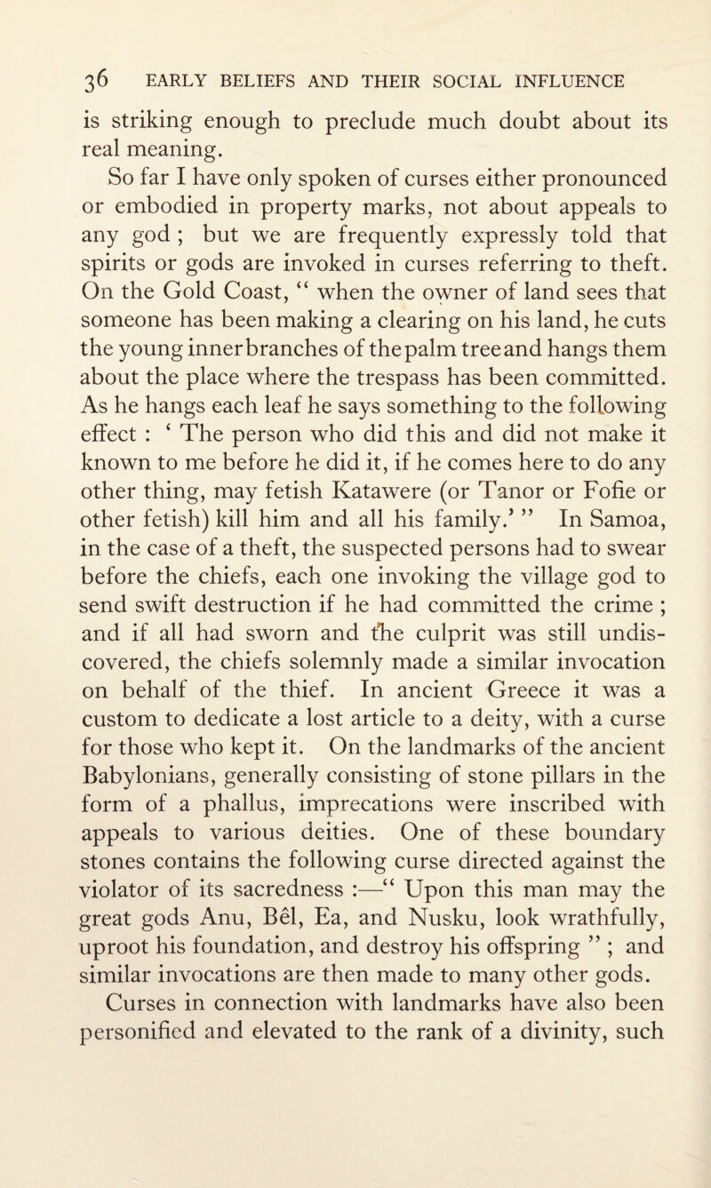 is striking enough to preclude much doubt about its real meaning. So far I have only spoken of curses either pronounced or embodied in property marks, not about appeals to any god ; but we are frequently expressly told that spirits or gods are invoked in curses referring to theft. On the Gold Coast, “ when the owner of land sees that someone has been making a clearing on his land, he cuts the young inner branches of the palm tree and hangs them about the place where the trespass has been committed. As he hangs each leaf he says something to the following effect : ‘ The person who did this and did not make it known to me before he did it, if he comes here to do any other thing, may fetish Katawere (or Tanor or Fofie or other fetish) kill him and all his family / ” In Samoa, in the case of a theft, the suspected persons had to swear before the chiefs, each one invoking the village god to send swift destruction if he had committed the crime ; and if all had sworn and the culprit was still undis¬ covered, the chiefs solemnly made a similar invocation on behalf of the thief. In ancient Greece it was a custom to dedicate a lost article to a deity, with a curse for those who kept it. On the landmarks of the ancient Babylonians, generally consisting of stone pillars in the form of a phallus, imprecations were inscribed with appeals to various deities. One of these boundary stones contains the following curse directed against the violator of its sacredness :—“ Upon this man may the great gods Anu, Bel, Ea, and Nusku, look wrathfully, uproot his foundation, and destroy his offspring ” ; and similar invocations are then made to many other gods. Curses in connection with landmarks have also been personified and elevated to the rank of a divinity, such