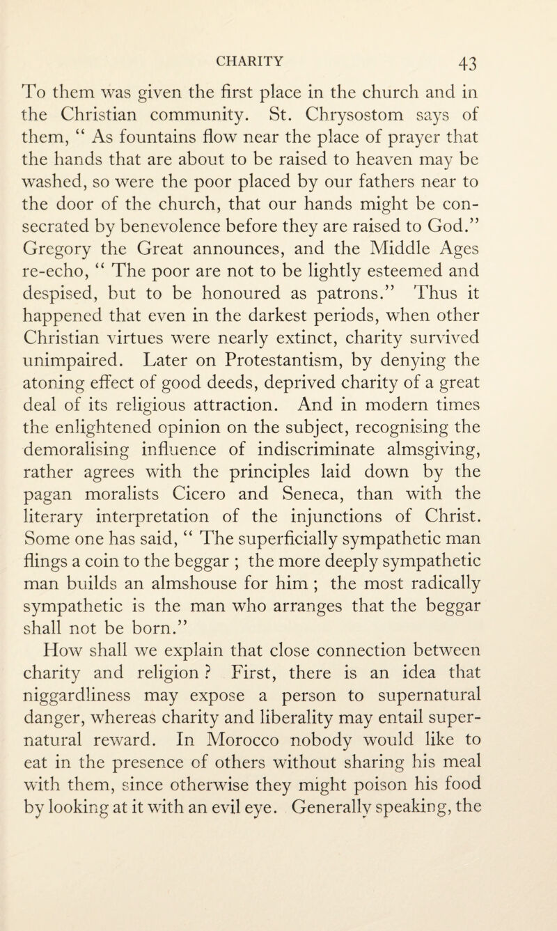 To them was given the first place in the church and in the Christian community. St. Chrysostom says of them, “ As fountains flow near the place of prayer that the hands that are about to be raised to heaven may be washed, so were the poor placed by our fathers near to the door of the church, that our hands might be con¬ secrated by benevolence before they are raised to God.” Gregory the Great announces, and the Middle Ages re-echo, “ The poor are not to be lightly esteemed and despised, but to be honoured as patrons.” Thus it happened that even in the darkest periods, when other Christian virtues were nearly extinct, charity survived unimpaired. Later on Protestantism, by denying the atoning effect of good deeds, deprived charity of a great deal of its religious attraction. And in modern times the enlightened opinion on the subject, recognising the demoralising influence of indiscriminate almsgiving, rather agrees with the principles laid down by the pagan moralists Cicero and Seneca, than with the literary interpretation of the injunctions of Christ. Some one has said, “ The superficially sympathetic man flings a coin to the beggar ; the more deeply sympathetic man builds an almshouse for him ; the most radically sympathetic is the man who arranges that the beggar shall not be born.” How shall we explain that close connection between charity and religion ? First, there is an idea that niggardliness may expose a person to supernatural danger, whereas charity and liberality may entail super¬ natural reward. In Morocco nobody would like to eat in the presence of others without sharing his meal with them, since otherwise they might poison his food by looking at it with an evil eye. Generally speaking, the