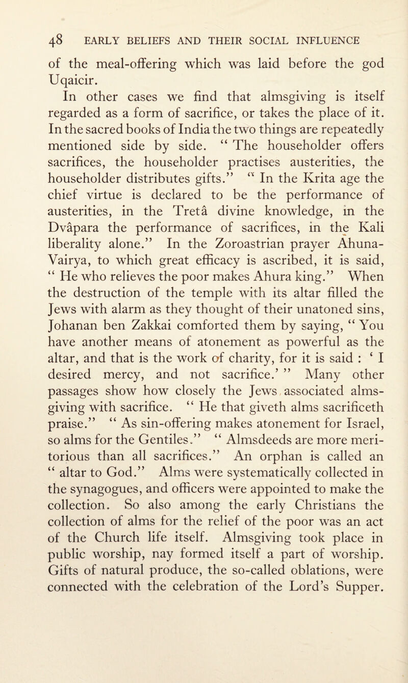 of the meal-offering which was laid before the god Uqaicir. In other cases we find that almsgiving is itself regarded as a form of sacrifice, or takes the place of it. In the sacred books of India the two things are repeatedly mentioned side by side. “ The householder offers sacrifices, the householder practises austerities, the householder distributes gifts.” “ In the Krita age the chief virtue is declared to be the performance of austerities, in the Tret a divine knowledge, in the Dvapara the performance of sacrifices, in the Kali liberality alone.” In the Zoroastrian prayer Ahuna- Vairya, to which great efficacy is ascribed, it is said, “ He who relieves the poor makes Ahura king.” When the destruction of the temple with its altar filled the Jews with alarm as they thought of their unatoned sins, Johanan ben Zakkai comforted them by saying, “ You have another means of atonement as powerful as the altar, and that is the work of charity, for it is said : ‘ I desired mercy, and not sacrifice.’ ” Many other passages show how closely the Jews, associated alms¬ giving with sacrifice. “ He that giveth alms sacrificeth praise.” “ As sin-offering makes atonement for Israel, so alms for the Gentiles.” “ Almsdeeds are more meri¬ torious than all sacrifices.” An orphan is called an “ altar to God.” Alms were systematically collected in the synagogues, and officers were appointed to make the collection. So also among the early Christians the collection of alms for the relief of the poor was an act of the Church life itself. Almsgiving took place in public worship, nay formed itself a part of worship. Gifts of natural produce, the so-called oblations, were connected with the celebration of the Lord’s Supper.