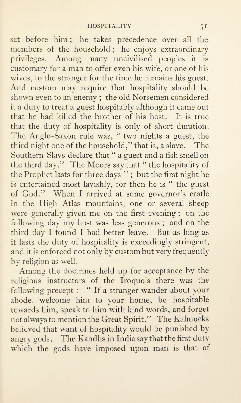 set before him; he takes precedence over all the members of the household ; he enjoys extraordinary privileges. Among many uncivilised peoples it is customary for a man to offer even his wife, or one of his wives, to the stranger for the time he remains his guest. And custom may require that hospitality should be shown even to an enemy ; the old Norsemen considered it a duty to treat a guest hospitably although it came out that he had killed the brother of his host. It is true that the duty of hospitality is only of short duration. The Anglo-Saxon rule was, “ two nights a guest, the third night one of the household,” that is, a slave. The Southern Slavs declare that “ a guest and a fish smell on the third day.” The Moors say that “ the hospitality of the Prophet lasts for three days ” ; but the first night he is entertained most lavishly, for then he is “ the guest of God.” When I arrived at some governor’s castle in the High Atlas mountains, one or several sheep were generally given me on the first evening ; on the following day my host was less generous ; and on the third day I found I had better leave. But as long as it lasts the duty of hospitality is exceedingly stringent, and it is enforced not only by custom but very frequently by religion as well. Among the doctrines held up for acceptance by the religious instructors of the Iroquois there was the following precept :—“ If a stranger wander about your abode, welcome him to your home, be hospitable towards him, speak to him with kind words, and forget not always to mention the Great Spirit.” The Kalmucks believed that want of hospitality would be punished by angry gods. The Kandhs in India say that the first duty which the gods have imposed upon man is that of